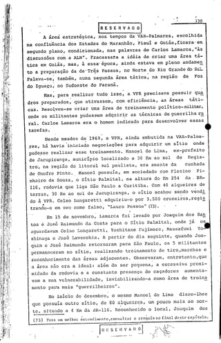 no
                                        IRE'SERVAO~
         A áreà estratégica, nos tempos da VAR-Palmares,                          escolhida
na confluência dos Estados do Maranhão, Piauí e Goiás,ficara'em
segundo plano, condicionada, nas palavras de Carlos Lamarca,"às
discussões com a ALN". Fracassata a idéia de criar uma área tá-
tica em Goiás, mas, à essa" épocal ainda estava em pleno andamen
to a preparação da de"Tr~s Passos, no Norte do Rio Grande do SuL
             .                                                  .
Falava-se~ também, numasegurida ~rea tática, na região                               de       Foz
do Iguaçu, no Sudoeste do Paraná.
         Mas, para _realizar tudo isso, a,VPR precisava possuir qu~
dros preparados, que ativassem, com eficiência, as áreas                                   táti-
cas. Reso~veu~se criar uma área de treinamento político-militar,
onde os militantes pudessem adquir~r as técnicas de guerrilha r~
rale Carlos Lamarca era o homem ~ndicado para desenvolver                                  essas
tarefa.s.
         Desde meados de 1969, a VPR, ainda embutida na VAR-palma-
.res, há havi~ inicia~o negociações para adquirir um sitio onde
pude?se realizar esse treinamento.Mano~l   de Lima, ex-prefeito
de Jacupiranga, município localizado a 30 Km ao 'sul de                                   Regis-
 tro~ na região do litoral sul paulista, era amante da                                   cunhada
 de Onofre Pinto.            Manoel possuía, em sociedade com Flozino                          Pi-
 nh~iro de-Souza, o SitioPalmital,                     na altura do y~ 254               da    BR~
 116, rodovia que liga são Paulo a C~ritiba. Com                          40 alqueires de
 terras, 30 Km ao sul de Jacupiranga,                    o   sítio aca~ou sendo v~nd~
 do à VPR. Celso Lungaretti adquiriu~o por 3.500 cruzeiros,regis
      •
 trando-o em seu nome falso, "Lauro Pessoa" (73).
          Em 15 de novembro, Lamarca foi levado por Joaquim dos San
 tos e José Raimundo da Costa para o Sitio palmital, onde já                                     os
 aguardavam Celso Lungaretti, Yoshitane Fujimore, Massafumi                                     Yo-
 shinaga e José Lavecchia. A partir do dia seguinte, quando Joa-
 quim e José Raimundo retornaram para são Paulo, os 5 militantes
 permaneceram no sitio, realizando treinamento de tiro,marchas                                        e
 reconhecimento das áreas adjacentes. Observaram, entretanto,que
 a área nao era a ideal: além de ser pequena, a excessiva proxi-
 midade da rodovia e a constante presença de caçadores                                   aumenta-
 vam a sua vulnerabilidade,                 inviabilizando-a          como area de treina
 mento pal..mais "guerrilheiros".
          ...
           a
                     ,              '

           No inicio de dezembro, o mesmo Manoel de Lima                           disse-lhes
  que possuia outro sitio, de 80 nlqucir~s, um pouco mais aO nor-
  te, situado a 4 Km da i1R-I1G. Reconhecido o local, Joaquim                                    dos
  (73)    Parn   um melhor   ~nlendim('ntofconsultnr     o cro~luis   no finnl   deste    cnpítulo.
 