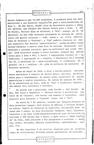 531 .



Santos        comprou-o             por        4.0.000 cru~eiros.                                    A primeira           área       foi des-
               .   .                     .                                     .             ~
mobilizà~a              e seu mate~iaI                    t~ansferido                               para       a nova,denominada                  de
área    2. ,-,~ são Paulo,
             E                                   MandeI                 Dias                     do Nascimento           passou       a adqui'
rir gêneros,                    que Joaquim            dos Sáhtds
         ..                                                                        ;,        .. levava para a área.
                                                                                                         .       .
                                                                                                                                           A     mãe
de Mano:~"Tercina                            D;i.asde Oliveira,                                    a "Tia",           ocupou,     em 18           de
dezembro,              Úni dos três             barracos                       existentes                      na entrada       do         sítio;
                        -
junto         cóm diuatro crianças                         -           três                      netos     e     um     filho         adotivo:
Além     de fot-necer a "fachada",                                       a "Tia" poderia                              costurar        as        rou~
pas especiais                    dos    futuros             "guerrilheiros",                                    cuidar do rádio                trans
missor-rec6ptor                    e servir             como b,tsd de entrada,                                         fornecendo               ali~
mentaç~b               e:pousada             in~ciais,                 para                   os militantes             que     iriam           che~
gar. José               Lavecchia             ocupou              o outro                        barraco.        Joaquim        dos        Santos
 levou para                 a área      4 FAL,          6 fuzis,                              2 esp~ngardas             calibre        12 - au
 tomátit~s,                 1 espingarda             12 - simples,                                   3 Winchester             44,3 Winche~
 ter 22, 2.carabi-nas 22 - semi-autóméÍticas,                                                                   17 revólveres              .38, 1
 pist'ola' .45 e 1 revólver                               .32, além                              de milhares           de cartuchos               de
-diversos calibres.

              Antds          do Natal          de 1969, a arca                                      2 estava          pronta.         Extrema-
 mente montanhosa                      e coberta                  de densas                         matas,       serviria         perfeita-
 ment~: para                6   treinamepto.                 As pouchs                             casas       existentes        na        ~egi~o
 permitiriam                 6    sigilo        necessário.                                  No início          de janeiro        de .1970             ,
 já se encontravam                       na área,                 além                   da "'ria" e Lavecchia,                      Larnarca ,
 sua a~ante                 Iara       Iavelberg              e Fujimore .
 •            De acordo                com o planejado,                                      cada     Estado            -Rio Grande                do
 Sul, são Paulo                    e Guanahara                    -            deveria                enviar          6 militantes,.              num
 total         de 18 "alunos",                   sem contar                                  com Lamarca              e Lavccchia,               este
 previsto               para      fornecer         a "fachada"                                    legal,        com a "Tia".
                        I


               Na noite            de 7 de janeiro,                                          levados       por Joaquim/chegaram                    os
 dois primeiros                    "alunos", José                      Araújo                     de Nóbrega           e Ariston           Olivei-
 ra Lucena.                 Depois           de dormirem                           na Capelinha,                  designação           dada        ao
 local         das 3 casas,                   os seis militantes                                          {Lamarco,      Iara,        Fujimorc,
 Lavecchia                  e os dois          rec6m-~hcgados)seguiram                                            para um barracfio,lo
                                                                                                                   .                  -
 calizado               a 400 metros             das 3 casas,                                     o qual        seria a "base logIsti
 cal! da 5re~,                   onde        passaram              o dia preparando                               o material           -        mochi
 las,'armas,                    munições,        generos                            alimenticios,                 medi.camentos,                 rou-
 pas,         etc~
               No dia
                 scgu.i..nte, de janei1~o, seguirCllll
                            9                        para um .prim(~.i.ro
                               ..
  caml)o de trcir~amcnto, diDtü.nte poncos quilômetro:; c10 barrac5.o ,


                                                                                                                                  ,---,.---
                                                  . "~'''._'''_   ..
                                                                   '''''-_._            '-           -.
 