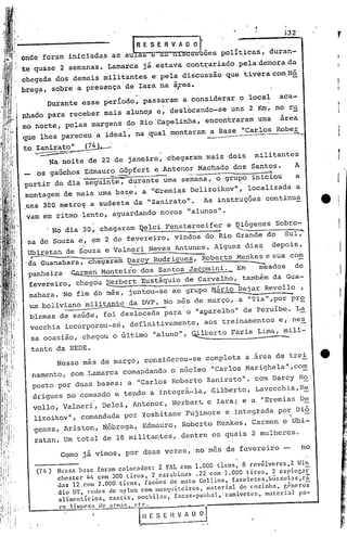 ,

                                                  .
               Durante esse período, passaram a considerar o local                                                       aca-
                                                                                                                                      t
                                                                                                                                      I

nhado para receber mais alunop e, deslocando-se uns 2 Krn,no ru                                                                       I

mo norte, pelas margens do Rio'Capelinha, encontraram urna área                                                                       I,

que lhes pareceu 'a ideal, na qual montaram a Base "Carlos Rober                                                                      I
to Zanirato"                (7
                             ~             .
    •   ~C,_


               Na noite de 22 de janeiro, chegaram mais dois                                                militantes                r
_         os gaúchos ~dmauro G8pfert e Antenor Machado dos Santos.                                                           A
                         .~•. ,       ..   -,,~--          --             ---.....                             ....•.


partir do dia seguinte~ durante urna semana, o grupo iniciou
                          .                                     a                                  '



montagem de mais urnabas,e, a "-Bremias Delizoikov", localizada a
.uns 300 metro~ a sudeste da "Zanirato".                                               As instruções continua
vam em ritmo lento, aguardando novos "alunos".
                No dia 30, chegaram ~lci                        Fensterseife7 e ~genes                                  Sobro-
                                                                                                                             ~
'sa de Souza e, em 2 de fevereiro, vindos do Rio Grande do                                                                 Sul,
 Ubiratan de Souza e Valneri Neves Antunes. Alguns dias                                                                 depois,
.   r-------'~-         -;
                                      -'--
 da Guanabara, chegaram Darcy Rodrigues, Roberto Menkes e sua com
                                         ..
 panheira ~rmeri Monteiro dos Santos Jacomini. Em      meados
                                                                -
                                                               de
                                                                                                        -.
 .
 fevereiro, chegou.~rbert-------------
                            Eus~áquio de Carvalho, também da Gua-
 nabara. No fim dó 'mês~ juntou-se ao grupo l1árioBejar Revollo ,
    um .bol~viano m~tante~a                               DVP. No m~s' de março, a "'l'ia"
                                                                                        ,-por
                                                                                            pr9.
    blcmas de saúde., foi deslocada para o "aparelho" de Peruíbe. L~
    vecchia incorporou-sé, deflnitivamente,                                             aos, treinamentos e, ne~
    sa ocasião, chegou' o último "aluno", ~berto                                              Faria Lima, mili-

    ta.nteda REDE.
          Nesse mês de março, considerou-se completa a ,arca de trei
        namento, com Lamarca comandando o núcleo "Carlos Marighela",com
        posto por duas bases: a "Carlos Roberto Zanirato", com Darcy Ro
        drigues no comando e tendo a intcgrá~la, Gilberto, Lavecchia,R~
        vollo, Valneri, Delcit                  Ant~nor, Herbert c Iara; e a "Eremias D~
        lizoikov", comandada por Yoshitané Fujimore e integrada por Dió
                                                                   '                                                             -
        genes, Ariston, Nóbrega, Edmauro, Roberto Henkes, Carmen e Ubi-
        ratan. Um total de 18 militantes, dentre os quais 2 mulheres.

                  Como já vimos, por duas vezes, no'mes de fevereiro -                                                           no
                                                                                               .
                 Nessa base foram colocados: i FAL com 1.000 tlros, 8 rcvólvcres,2 Win
                 chestcr 44 com 300 tiros, 2 carabinas .22 com 1.000 tiros, 2 cspinr,ar
                 das 12.com 2.000 tiros, facões de mato Collins, farolctcs,bússol.as~rã
                 dia llT, redes de ny10n com mosquiteiros, n1:ltcrialde cozinha, r,êneros
                 alimcnticios, cantis, mochilas, facas-punllal, canivetes, material pa-
                 rn   1 i~~~!-l de arn.~~:.tc.                 --.. .•...•--

                                  I                 [~l E S~     R   v~~                               '-
                                                      •                              _~_A
 