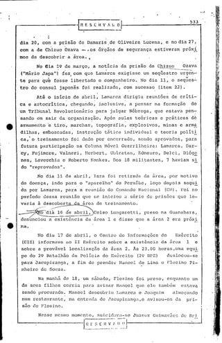 533
                ,-------l_I1_E_,                  '_S_L_I_{ _v, . L _0__

                     '1
                      t

     dia 20, com a prisão                     de Damaris         de Oliveira              Lucena,. e no dia 27            j

     com a de Ch'izuo Ozava                     -, os órgãos          de segurança                estiveram        próxi
                                          ~
     mos     de descobrir           a arca. "

               No   dia :19 de março,
                             I..
                                                       a notícia         da prisão              de Chizuo
                                                                                                    ~
                                                                                                                   Ozava
     ("M&rid Ja~a")           fez, com que Lamarca exigisse um s~qllestro urgen~
                                 ,
                      "
                                                                                                                           ,




     te para        qu~    foss~ libertado,o  com~a~heiro.
                                                             -       '"
                                                           No dia 11, o seques~
                                                                                                                          -~




     tro do con~ul            japonês           foi realizado,              com       sucesso      (item 22) .

           Atã b início de abril, Lamatca dirigiu reuniões de críti-
                       .          .          .
     ca e autocrítica,   chegando, inclusive, a pensar na formação de
     um Tribunal           Revolucionário               para      julgar      Nóbrega,            que estava        pen~
     sando,drn sàir da organiza?ão.                          Ap6s     au~as           teóricas      e práticas           d6
     armamento       'e tiro, marchas,,
                                                        top.ografia, explosivos,
                                                                                  .
                                                                                                     minas       c armá
     dilhas,        emboscadas,               ins~rução      tática         individual            e teoria       polít.!:
     ca,·o     treinamento            foi dado por encerrado,                           sendo     aprovados,         para
     futura     participação                  na Coluna      H6vel       Guerrilheira:              Lamarca,         Dar-
     cy', 1:"ujimdre, Valneri,                   lIerbert, Ubiratan,                    Edmauro,        Delei,     Diógô
     nes., Lavcdchiü           c Roberto           ~jc:mkes.Dos 18 militantes,                           7 haviam        si
     do "reprovados".

               ~o    dia 11 de abri]., Iara                      foi retitada             da ~rca,        por motivo
     de doença,            indo para           o "aparelho"          de peruibe,                logo depois        segui
     da por Larnarca, para                     a reunião         do C~mando             Nacional        (CN). Foi no
     período        dessa     reunião           que s~ iniciou              a s~rie         dé pris5es        que      le-
     varia     a descoberta                   a área de treinamento,

                o di~        16 de abril,              Celso      Lungaretti,              preso    na Guanabara,
     denuncio~            a exist6ncia           da área         1 e disse             que a área        2 era pr6x!
,e   ma.

               No dia        17 de abril,              o Centro        de Informaç5es               do       Ex6rcito
      (elE) informava               no 11 Ex~rcito               sobre      a exist6ncia            da nraa          1     e
     sobre     a provável            localização           da arca          2 ..Às 23.00           horas,uma         equi·
     pc do 29 Batalhão                de PolIcia           do Ex6rcito                 (2~ DPE)          deslocou-se
     para Jacupira~ga,                a fim de prender                 Munoel           de Lima     e Flozino          Pi-
     nheiro     de Souza.

               Na manhã            de 18, um sábado,               Flozino             foi preso,        enquanto        um
     de seus filhos                corria       para    avisar       Manoel            que ele     tamb6m         estava
     sendo procurac.1o. Hanocl                    descobriu          Lamnrc~l c .ro':lquim almoçando
     num restaurante,                na entrada           de Jacupiranga,e                  avisou~os        da      pri-
      SilO   ele FlozinQ.                                                                                                      •

                                                                                      Jll~"CZ    Gllimm:5co       ~" !l.j.}. •/,
 