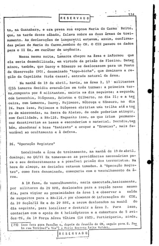 534




to, na Guanabar~, e era presa sua esposa Maria do Carmo                                                                         Brito,
   .                       .
que, na tarde desse sábado, falava sobre as duas áreas de trei-
namento. As declarações de Lungaretti estavam, assim, confirma-
                  o                                      .'~




das pelas de .Maria do Carmo,membro do CN. O CIE passou os dados
                                     ..
~ara o II Ex, ~m cará~er de urgincia.
                                                     ;
          Nessa mesma noite, Lamarca chegou na·á~ea e informou                                                                     que
ela seria desmobilizada, em virtude da prisão de Flozino. Deter
minou, também, que Darcy e Edmauro se deslocassem para um Posto'
                  .                         .
de Observação (PO), denominado "topo-bicha", que dominava a re-
gião da Capelinha              (tris casas), entrada natural da área.
                                                                o                           •




          Na manhã de 19 de abril, havia, na área 2, 17' militantes
~1_5J. Lamarca decidiu evacuá-los em tris turmas: a primeira tur-
ma,composta por 8 militantes,                                        sairia na dia seguinte; a segunda,
com Lavecchia~ Diógenes, Ariston e Gilberto~ no dia 21; e a ter
                                                 o                                      •




.ceira, com Lamarca, Oarcy, Fujimore, Nóbrega e Edmauro, no                                                                         dia
24'.Para isso, !:'ujimore Diógenes abri,riam uma trilha at.éator
                        e       .                                                               ,




re de microondas, na Serra do Aleixo, de onde poderiam atingir,
com' facilidade, a BR-ll6. Enquanto isso, os que ~r~am permane-
cer desativari~m as bases e esconderiam o material. Decidiu,ta~
                       .
 bém, abandonar a base "Zanirato" e ocupar a "Eremias", mais fa-
 vorável ao ocultamento e à defesa.


 26. "Operação Registro"

           Localizada a área de treinamento, na manhã de 19 de abril,
 domingo; no QG/ll Ex tomavam-se as providências necessárias pa-
 ra'o seu desbar~tamento e a possível prisã~ dos terroristas. Na
 hora do almoço, as decis5es estavam tomadas. A "Operação Regis-
 tro", como fora denominada, começaria com o vasculhamento                                                                        da á-
 rea.
           A l~.fase, de vasculhamento,                                                     seria executada,basicamente,
 por      militares do 29 BPE, deslocados para a região nesse                                                                      mesmo
 dia, para vigiar as proximidades                                                  da área 1 e observar a                          salda
 de suspeitos para a BR-ll6, e },X)r
                                   elementosdé informaç5es do                                                                       ClE,
 da 2~ Seção/lI 'Ex e do 29 BPE, a serem deslocados na manhã                                                                              do
 dia seguinte, para localizar e destruir a,área 2.                                                                       Para      isso,
 contariam com o apoio de 4 helicópteros                                                                       e a cobertura de 5 avi-
 ões "TG    i,   .da 1'.orça Aérea Tática
                        F                                                           (lQ f'AT).Participaria,                       ainda,
                                                         .
  ( 75)    I:lr:l [ora p:>.rn Pcruíbe c. depois da reunião          do CN. sCfjuiu para: S. Pau
           lo com Tercina(lIa     Tia") c Har.ia 13':ll:reto Leite Valdcz.
                                                              :.:..::..:..:;......;..:..:..;....:...:.~-------_-.I

                                         t...
                                                (.~-     ..~_.~-~_.~
                                                               ---
                                                                             ..
                                                                       •.•.---.
                                                                                  ~..   ~~-~
                                                                                        -           ~._ ..••
 