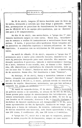 IR E S E      n   V ~_~
                                                                                               537




                                                  • .;1
          Em 2~:de abril, Lamarca JB hávia decidido sair da área pe
                              "'
    lo norte, atingindo .a estrada que liga Braço a ~ldorado.                                Nesse
    dia, prosseguiram as patrulhas de vasculhamento dá área,por tr~
    pas da 1~/19/49 RI'e da equipe párá-quedistas,                      que se       desloca-
                   >
    ram para o 29 compartimento.

             No'dia 24 de abril, uma sêxta-feira, o "grupo dos 7" con-
    tinuava marchando sempre no rumo norte.                       Nesse dia,    helicópte-
    ros de cbmbhte e aviões T6 bombardearam e metralharam                            áreas sus
    peitas.      ]i. :arde, 2 patrulha's pára..:qucdistasforam lançadas pa-
    'r~ percorrer ,os ribeirões 'Capoeira e Calixto,afluentes                         do       Rio
    Capelinha.         O encontro com os milinantes da VPR parecia ser imi
    nent~.
             Na,mahhã de sábado, 25 de abril, enquanto o "grupo dos 7"
"   pro'sseguia para o norte pelo ribcil~ão,
                                           Cali;xto, descobriu-se                                um
    erro da patru~ha designada paia esse ribei~ão. Ela seguira                                   em
             •
    ,direção contráxia. à'previst.a, tomando o contra-azimute!                         Corrigi
    do o erro, re·tornou à sua m:i.ssão,
                                       mas r ao descer o Rio Capeli-
    nha, n~o identificou a conflu6ncia.do ribeirão Calixto, indo pa              I      ,.        --




    rar i1a' ase' das "3 casas". Perdia-se mais urna vez, a oport:unid~
           b
    de de encontro. Nesse diél, foi'descoberta a base "EreJnia!5".

           No domingo, 26 de abril, Darcy e Lavecchia tomaram o rumo
    -leste, chegando nas proximidades                     das "3 casas".· Decidiram esca-
    par em direção à BR-l,l6 e, à noi t.e,pediram comida na casa de um
    morador da região. Observaram, entretanto, que,nem bem salram,o
    cam..:_o_n_ê_.s_~
                 avisfaL-Qs-sB-ldtmus.                                  V~                   ~
             Na manhã de segunda-feira,                   27 de abril, Darcy e Lavecchi
                                                                       -----.-----.-----
    ao pedirem carona a um caminhão, na altura do fun 246 da BR-116,
     foram presos pela equipe de abast,ecimento dos hel~cóptcros,                              que
    estava estacionada j0nto a uma iJ3stalaçâo do DNER. Em vez de se
                                         .                        .
    rem levados ao PC avançado, distante 5 Km, o .Capit~l~~~,.,.=-,_.
    de-Ordells do G~neral conduziu-os at6 Jacupira~~a,                      a 30 Km, para
    serem apresentados ao Cmt da Opera'çZío ·P~r~ia-5e um tempo
                                          ..                                                  pre-
    cios9 para a'busca de informes. No retorno, indicaram o local o~
    de haviam escondido seu material, onde foram apreendidos                             2 FlL,
                                     .                .
    com 130 tiros, 2 revólveres ,.38, com 120 tiros e 2 mochilas.

             O "grupo do~ 7'1, nessci dja e nos que se seguiram, prosse-
    guia no mesmo _C~;c:ludilade    c1cf;locul1cnto,
                                                   sempre no rumo norte:
 