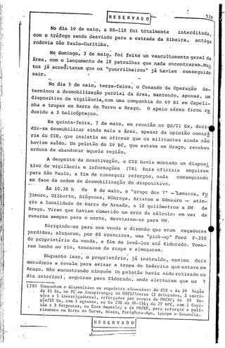 •
    ",
                                                      G     e"s e         R      v        AD   ?-
                     No dia 19 de maio, a BR-116 foi totalmente                                          interditada,
            com o tráfego sendo desviado para a estrada da Ribeira,                                            antiga
            rodovia ·são Paula-Curitiba.

                    No domingo,· 3 de maio, foi feito· um vasculhamen to geral da
                                                      .j



            área, com o lançamento de 18 patrulhas que nada encontraram. l
                                                                        Mu
            tos já .acreditavam que os "guerrilheiros" já haviam                                           conseguido
            sair.                ;

                    No dia 5 de maio, terça-feira, o Comando da Operação                                          de-
           terminou a desmobiliêação parcial da área, mantendo,                                            apenas, um
           dispositivo de vigilância, com uma companhia do 69 RI em Capeli_
           nha e tropas em Barra do Turvo e Braço.                                             O apoio aéreo ficou re
           duzido a 3 helicópteros •.

                 Na qUinta-feira, 7 de maio, em reunião no QG/II Ex, deci
           diu-se desmobilizar ainda mais a área, apesar da opinião contr~
           ria do CIE, que insistia em afirmar que os militantes                                           ainda não
           haviam saído. Um pelotão do 29 BC, que estava em Braço, recebeu
           ordens de abandonar aquela região.

                A despeito da desati~ação,
                                            o CIE havia montado um disposl
          tivo de vigilância e informações
                                             (78). Dois oficiais  seguiram
         'para são Paulo, a fim de conseguir reforços, nada
                                                               conseguindo
          em·face da ordem de desmobilização do disposi'ti ..
                                                          vo
                  As 10.30 h  de  8 de maio, o "grupo dos 7" _ 'Lamarca, Fu
          ]imore , Gilberto, Diógenes, Nóbrega, Ariston e Edmauro _ atin-
          giu a localidade de Barra do Areado, a 10 quilômetros a SW                                              de
         Bra~o. Viram que haviam cometido um errd de cãlculo~ em·vez                                             de
         rumarem sempre para o norte, desviaram-se para NW.

               Dirigindo-se para uma venda e dizendo que eram caçadores
         perdidos, alugaram, por 80 cruzeiros, uma "pick-up" Ford F-350
         do proprietãrio da venda, a fim de levã-los até Eldorado. Toma-
         ram banho no rio, trocaram de roupa e almoçaram.
                                    .                                     .                          ,

               Enquanto iss~, o proprietário, já instruido, enviou   dois
         moradores a cavalo para avisar a tropa do Exército que estava em
         Braço. Não encontrando ninguém (o pelotão havia sido ret.:iradoo
                                                                       n
         dia 'anterior), seguiram para Eldorado, onde alertaram que os 7

         (78)   Compunham o dispositivo     os seguintes   elcmentos:    do ClE e da 2{l Seção
                do 11 Ex, no PC cm Jacupiranca;       do DOPS/Santos    (2 deJc~ados,   2 cscri-
                v~es e 5 invcstigadores),     reforçados   ~or praças    da PM/SP; da    29 Se-
                cão/Ir   Ex, com 3 acentes,   no ~n 230 da nlt-116;,do 2Q UrE, Com 1 Capi-
                tiio c 3 Sareentos,   na Casa Amarela;    c dll l'M/SP, para reforç.1r   o poli-
                ciamento   em Barril do Turvo, Braço lo Pariqllera-Açu,    Iguólpc e C.1Iwnéia.


                                              R E S E 11V!~.
                                          1                    _
                                        ~.:.-~:.;.:.;-_~~"J...       --..-
                                                                 --•...       •...   -A
 