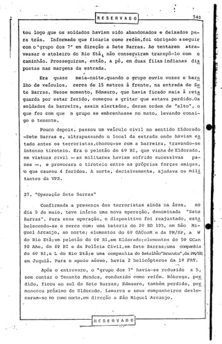 •                                     RESERVADO                                                   540


        tou logo ~ue os soldados haviam sido abandonados'e deixados pa-
        ra trás.. Informado que ficaria como refém,foi obrigado a seguir
        com o "grupo dos 7" em di·reção a Sete Barras. Ao tentarem                              atra-
        vessar o atoleiro do Rio Etáf.não conseguiram transpô-lo com                                o
         ,                        •        f      .",                          .'

        caminhão. Prosseguiram, então, a pé, em duas filas indianas                               dis
        postas nas margens da estrada.

              Era    quase    meia-noite,quando         o ~rupo ouviu vozes e baru
        lho de veículos,     cerca de 15 metros a frente, na entrada de S~
        te Barras. Nesse momento, Edmauro, que havia ficado mais à reta
        guarda por estar ferido, começou a gritar que estava perdido.Os
        soldados da barreira, assim alertados, deram ordem de "alto", o
        que fez com que      o grupo se embrenhasse no mato, levando consi-
        go o tenente.

              Pouco depois, passou um veículo civil no sentido Eldorado
        '-Sete Barras e, ultrapassando o local da estrada onde haviam es
        tado aritesos terroristas,chocou-se             com a barreira, travando-se
        intenso tiroteio. Era o pelotão do 69 RI, que vinha de Eldorado,
        em viatura civil -as      militares haviam sofrido sucessivas                             pa-
                                       .                         .
        nes -,    e provocara o tiroteio entre as próprias forças amigas,
        ~ que 'causou 4 feridos. A sorte, decisivamente,             ajudava os mili
        tantes da VPR.


        27. "OperaçãO Sete Barras"
                                                                                    ~
                 Confirmada a presença dos terroristas ainda na area,                              no
        dia 9 de maio, teve inicio uma nova operação, denominada                                "Sete
        Barras". Para essa operação, o dispositivo             foi reajustado, esta
        beleccndo-se o cerco com: uma bateria do 29 RO lOS,'em são Mi-
                       •                                                                I   •


        guel Arcanjo, ao norte; elementos do 69 GACosM e da PM/SP, a W
        do Rio Etáium pelotão do 69 RI,em Eldoradoielementos                        do 59 GCan
        90 AAe, do 69 RI e da Polícia Civil,em Sete Barrasiuma                          ~a
        do 69 RI,a L do Rio Etái e uma companhia do Batalbão"Brucutu"
                                                                   ,daPWSP,
         em Juquiá. Para o apoio aéreo, havia 2 helicópteros                    da l~ FAT.

                 Após o entrevero,o   IIgrupodos 7" havia-se reduzido                            a 5,
         sem contar o Tenente Mendes, conduzid~ como ref6m. Nóbreg~, peE
        dido, ficou ao sul de Sete Barras; Edmauro, também perdido, peE
        maneceu próximo de Eldorado. tamarca e seus'companheiFos deslo-
         caram-se no rumo norte,em direção a são Higuel Arcanjo.




.   I                           ~.                                     '   .
 