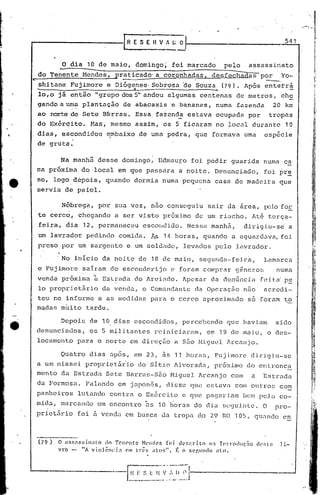 ,   "
                                                                                                                                         ,,~,,"-


                                                     [RESEnVl(;             o                                                   541




•...
       do Tenente     -o   dia    10 de maio,
                                 Mendes,
                                                           domingo~
                                                praticado" a coronhadas,
                                                     .
                                                                          foi marcado

                                                                                     .
                                                                                                   pelo
                                                                                            desfechadas
                                                                                                              assassinato
                                                                                                                     por
                                                                                                                       ----.Yo-
       shitane             Fujimore           e Di6genes·Sob~osa
                                                     4
                                                                                 ~e '~ Souza     (79). Ap6s            ente~rª
       10,0 já             então        "grupo dos 5" andou              algumas         centenas      de metros,               ch~
       gando a uma plantüção
                 ."                ,
                                                     de abacaxis          e bananas,           numa     füzendü               20 km
       ao norte,de Sete                   B~rras.          Essa     f~zenda       estava       ocupadD        por         tropas
       do Ex6rcito.                    Mas,    mesmo       assim,       os 5 ficaram           no local        durante           10
       dias,           escondidos             e,mbai.xode uma pedra,                 que    formava          uma       espé6ie
       de grut~.

                      Na manh3           desse       domingo,          Edmauro     foi pedir          guarida         numa      ca
       sa próxima                do 'local em que passàra                   a noite,           Denunciado,             foi pre
       so, logo d,epois, qua'ndo dormia                                 numa pequena           casa    de madeira              que
       servia           de paiol.

              I        Nõbrega,          por    sua vez,          nao conseguiu            sair da área,rx;lo fOE
       te ~ercd,               chegando         a ser visto             próxim.o de um, riacho.                Até tcrç~-
       feira,            dia     12, permaneceu              escondido.           Nessa     manhâ,           dirigiu-sd              a
       um lavrador                pedindo        comida.          As    1t1 horas,        quando      a aguardava, foi
       preso           por um sargento                   e um soldado,           levados       pelo    lavrador,

                      . No inicio         da noite          do 18 de maio,               segunda-feir~,                Lamarca
       e Fujimore                sarram        do esconderijo             e foram         comprar      g~neros                numa
       venda                    ;;t
                       próx:i..ma Est_~é:lda o Areiado.
                                           d                                  Apesar        da denúncia              feita' p~
       lo proprietário                    da venda,          o Comill1dante da Operaç~o                      n.].o acredi-
       tou no informe                    e as medidas             para    o cerco         aproximado          só foram          ~~
       madas           muito      tarde.
                                                                                                                                                Ir
                       Depois      de 10 dias              escondidos,        percebendo           que haviam                 sido
       denunciados,                os !) militantes                rciniciaralTl, em 19 de maio,                         o des-
       loccunent:o para                  o norte          em direçÊio a sZí.o J.1iguellrCill1jo.

                       Quatro      dias        após,       em 23,       às 11 horéls, Fujimore                 d.ixi<Jiu-se
       a um nissoi                propriet5iio              do Sitio       Alvorada,           pr6ximo        do entronco.
       mento           da Estrada             Sete       Barras-São       Miguel         Arcanjo      COlO     a      Estrada
       da Formosa.                Palando        em japon6s,dissc                  quo estavo. com outros                      com
       panheiros               lutando         contra
                                                   o Ex6rcito e que pagariam bcm pelo. co-
                                                     ,     ..
       mida       I    marcando         um encontro ns 10 horas do diu sC(Juintc', O pro-
       prictãrio               foi ã venda               em busca      da tropa          do 29 RO 105,          qU~ndo          en



       (79)           O aSf,:f,si.nato   do Tenente   NCl1c!es [oi. u('f,cl"Íto na Intl"oduç.1o                   cJc'slc!    li-
                      vro -     liA violênci.a   em três   atos",   l~ o ::;Cf.Ul1cJo :1l0.
 