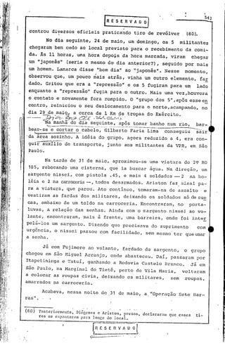 ..

                                                                    E         E'S E R V A                        o   OJ

          controu         diversos       oficiais                 praticando                            tiro de revólver.                            (80).

                        No dia seguinte,               24 de maio,                                um domingo,                     os 5        militantes
          chegaram         bem cedo ao local                          previsto                         para           o recebimento              da comi-
          da. Âs 11 horas, 'urnahora                              depois                   da hora marcada,                             viram         chegar
          um "japonês"            (seria o mesmo                             do dia anterior?),                                   seguido        por mais
          um homem.         Lamarca       disse             "bom dia"                         ao "japonês".                       Nesse          momento,
          observou         que,       um pouco         '.
                                                      mais                      -
                                                                             atras,              vinha                um outro          elemento,                fa!
        ,dado.         Gritou     que era a "repressão"                                          e os 5 fugiram                         para     um      lado
         enquanto          a "repressão"              fugi~                  para             o outro.                    Mais    urna vez,houvera
r
,        o contato          e novamente           fora rompido.                                        O "grupo             dos     5" ,após esse en
         contro,          reiniciou       o seu deslocamento                                           para            o norte, acampando,                       no

        '-dia 29 de maio,
          "- -;;;no        :?t- ..~
                                       a cerca
                                          CJ!!-e - ~-
                                                         de 1 Krn de tropas
                                                                        c:.L::<:"",~~.
                                                                                                                       do Exército.

    I                  Na manhã
                         do dia seguinte, após tornar banho num rio,
                ~---_._--_._~--_         ._                          -----bar-
                                                                            -
                                                      •...,-~-~._---_._---_._.
                                                                             __   ..._--_.--'~--~-"-                                                     ....•
         bear-se e cortar o cabelo, Gilberto Faria Lima
              l:..                        __
                                                           conseguiu      sair
        'da área          sozinho.      A idéia              do grupo,                           agora                reduzido          a 4, era        con-
         guir a~xílio             de transporte,                         junto                aos militantes                       da VPR,            em são
        .Paulo.

                       Na tarde       de 31 de maio,                              aproximou-se                            uma viatura            do 29 RO
         105, rebocando               uma cisterna,                          que          ia buscar                       água.    Na direção,                   um
         sargento' nissei,              com pistola                          .45, e mais                             4 soldados           --2         na bo-
         léia e 2 na carroceria-, todos                                           desarmados.                         Ariston           fez sinal         pa-
         ra a viatura,            que parou.                Ato continuo,                                        tomaram-na             de assalto                e
         vestiram         as fardas            dos militares,                                deixando                     os soldados           só de cue
         cas, embaixo            de um toldo                na carroceria.                                       Encontraram,              no' porta-
         luvas,         a relação       das senhas.                          Ainda              com o sargento                          nissei        ao vo-
         lante,         encontraram,           mais         à frente,                           uma barreira,                      onde        foi inter
        pel~-16s          um sarg~nto.            Dizendo                         que precisava                           do suprimento                  com
        urgência,          o nissei        passou              com facilidade,                                        sem mesmo          ter     que usar
        a senha.

                      Já com Fujimore            ao volante,                                fardado                   de sargento,               o    grupo
        chegou         em são ~liguel Arcanjo,                                onde            abasteceu.                    Daí,        passaram         por
        Itapetininga             e Tatuí,        ganhando                         a Rodovia                          Castelo      Branco.             Já em
        s~o Paulo,          na Marginal           do Tietê,                             perto                de Vila         Maria,            voltaram
        a colocar          as roupas civis,                      deixando                        os militares,                          sem      roupas,
        amarrados          pa carroceria.

                      Acabava,     nessa        noite            de 31 de maio,                                       a. "Operação            Sete     Bar-
        ras" .


        (80 )
              .
                     Posteriormente, Di6gcncs c Ariston, presos, declararam que esses
                     ros os esp~nt~rnm para longe do local.                                                                                             ti-
                                                       _.                                     . __      ;T




                                                   fRESEI1VAool
                                                   J__               -----                                   •                     .,
 