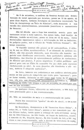,
                   i           Em 8 de setembro,                        o cadáver                  do Tenente             Mendes           era            desen-
   terrádo                          do local            apontado           por Ariston , preso                            em 19 de agosto..AI
  guns                     dias         depois,            Lamarcadivulgava                          um manifesto                  intitulado                     "Do
                           ,                                        4

  Vale                     do Jacupiranga                        ao Vale             do Ribeira",                onde          dcsc~eve               a         'sua
  versão                        dos acontecimentos,                          procurando                  justificar                o       assassinato
  do Tenen te.                                         "

                               Não há dúvida                     que a fuga bem sucedida                                       serviu          para              que
  tentassem                            criar          o mito        Lamarca.                 Po~ outro             lado,         José        Araújo                de
  Nóbrega,                           também           ex-mi.litar, preso                           na área         em 12 de maio,                          fazia
  declaraç5es                                 impor~antes               sobre              a infiltração               da VPR no Ex6rcito.
  De, próprio                              punho,          sob o títulO                     de "Visão            Crítica          Pessoal",                      Nó-
  brega                        esCrevia:
                               "O Capit~o               Lama~ca     n~o p06Jui                       U»1 QI o6ati66at~~io,                         ~ altu-
  Jt.a de 6ek                          UIII      J:.ZdvL ~c.voluc,<,(ll1ãJt'<'o.                    E um e..teme.nto     de                ca~éi..tc.IL vo-
  lü~e.l)                       nã.o       te.m     pOo6icéí.o      deó'<'11ida,               o6uao6 cle.c.<.o6ôeu)· o6ã.o tomadaó                             'o6e.-

  9 U..l.1l do'                 6   uao6 :te 11dEI1 C.'<'CLo6 o c i. o n ai.6.
                                                            e.m                                    Sua   6     q u a.e.'<'da cl (?,~    m.{LUc(/((!.,~           ,~a   o
  Umi:tctdao6,                             :tem l.<.mLl:e.o6· ,de. eqJ/LOve.Ltalilen.:to·                        plLá'.tic.o      do       c.ol'lhe.c.<.me.·,i_
  to               tec't.<.co              que      pOo6.6(ti.      Ê pouco                 e.i1ge.Hh(l~:'o"       O va.e.o~           po.tZt.<.c.o              ([(te.
  p0066Ui                       PCUta         .6e.Jt. UlI1C.;[dc~        ·de. e.~qucA.dCL             .fite.     60..t dado            pe.J:.CL '<'mp!Le.n6a
   (il1.tC!.Jt.e.o66ada  ou nãol.                                 Á6      61Ulo6 Ó((callltCL .. o6ao .t.<.mi:tacla.ó
                                                                                              ~                                              e. 6((0            ILa-
  'LCL4, :toda·'.i..,CL e e..te.mc.l1to                                all,d«c,<,(J.~ o" .

                               De fato,            Lamarca          era audacioso,e                          sua audãcia                advinha,pelo
  menos                        em boa parte, da compuls.:to que tinha                                             para         '~pélrecer", para
                                                                                                                                a
  se fazer                           notado.           Colocado            CID            469 lugar          numa      turma           de 57 aspiran
• tes, não era,                                   sem dúvida           ;-=uli1"a           intelig0nci.·~ b'rilhãrlt;'-;'-~~or~
 ~gostasse                           de tiro,              nao chegou                 a ser um atirador de escol,era are
       .••......                                                                      _---'~-----_
                                                                                 ._ ..•          .._---_._-------_ .._"":""'_-
  nas um 'bom atirador.                                                                                                                                                    -~
"-- ..,,.-.-.---- ...           ----
                                 ----,
                De qualquer forma, eficiente                                                       ou embusteiro,                      a VPR dele                 es'
  tava precisando                                    para        a sua reestruturação.


  28. VPH:                          os rescaldos                  de maio                 e a rcestruturaç50                     de junho

       Fruto das sl1cessivas                                                "quedas"                do mês de abr il, o CN da VPR
 estava esfacelado.

                           Na GuancJ.bcJ.rél,
                                           desapl1.rccia a UC "Severino                                                        Vizma       Colou"..                 A
 ou t.ra UC,                           a      "Jofio Luca s 71 vcs ", pU.ssou a ser conwndzc.1a
                                                                                                por                                                             Sô-
 nia El.ü:mc                               Lafoz,       tendo          ganho              o reforço            de três mi.ltantes
                                                                                                                          j                               OI'   il1l1
 dos da VAU-Palmares.                                            Em 550 Paulo,                     n6 lugar           de Ladislac,                    assumiu
 o com.mc1o da UC, Or;Vl.ll(10
                            Sbarc~;.                                                          No Rio Gr.lnoc                   do Sul, a Vf'J< in.:!:,
 cinv.::l                  a    SU.:l.     recsLnlLurac[ío,                  llpÓS            (l   f.L1SCO       dl'
                                                                                                                    tentativa                  de ~;~'qLlc~

          '-------,----r~~j~.~~).J-
                         _~~_~f~!~j~
                          ~
                          ...
 