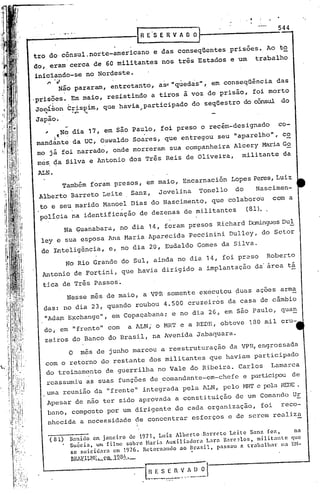 544
         ••••                            -------{                               R E' 5 E R V A O O]

            tro do cõnsul.norte-americano                                                e das conseqüentes                           prisões.      Ao   to
            do, eram cerca                           de 60 militantes                            nos três Estados                     e um       trabalho

                iniciando-se                   no Nordeste.
                   r-   ·.l
                          Não pararam,                            entretanto,                 as" "qúedas",                    em conseqüência           das
            .prisões.           Em maio,                     resistindo                  a tiros               à voz de prisão,                foi morto
                Joei~on        C~;i.spi.m, ue havia
                                         q                                          participado                      do seqüestro            do cônsul     do
                  .             .,,-         •..,;                              ;


                Japão.
                   I      No dia 17, em são Paulo, foi preso o recém-designado ca-
                mandante . da UC, Oswaldo Soares, que entregou seu "aparelho",
                     l c:
                                                                                c~
                mo já foi narrado,                                onde morreram                          sua companheira                Alcery    Maria G~
                més da Silva e Antonio                                 dos Três                      Reis       de Oliveira,                 militante     da

                ALN.
                              Também                 foram         presos,           em maio,                  Encarnación             Lopes Peres, Luiz
                 Alberto        Barreto                     Leite      Sanz,                  Jovelina                     Tonello      do       Nascimen-
                 to e seu marido Manoel Dias do Nascimento, que colaborou   com a
                         .             '
                 polícia na identificação de dezenas de militantes   (81)..

                              Na Guanabara,                         no dia           14, foram                    presos           Richard    ~n~lesDu!
                 ley' e sua esposa                            Ana Maria              Aparécida                    Peccinini           Dulley,     do Setor
                 de Inteligência,                             e, no dia 20, Eudaldo                                        Gomes    da Silva.

                               No Rio Grande                         do Sul, ainda                           no dia 14, foi pr2so                   Roberto
                  Antonio            de Fortini,                     que havia                   dirigido                  a implantação        da' área       tá

                  tica de Três Passos~
                               Nesse                 mês de maio,                   a VPR             somente              ex~cutou     ~uas     ações    arma
                  das: no dia 23, quando                                   roubou                  4.500         cruzeiros            da casa     de câmbio
;!                "Adam Exchange , em copaçabana; e no dia 26, em são Paulo, quan
1                              "
,                do,' em frente   com
                                    11 a ALN; o MRT e a REDE, obteve 130 mil cru-
                                                       11
,I
"
I,
!                 zeiros            do Banco                  do Brasil,                 na Avenida                        Jabaquara.
,
     ,
                                                                                                                                                   sada
                                O          mês de junho marcou                                  a reestruturação                      da VPR,engros
                   com o retorno                        do restante                  dos militantes                           que haviam        participado
                   do treinamento                           de guerrilha                     no Vale               do Ribeira.           Carlos      Lamarca
                   reassumiu                    as suas funções                          de .comandante-em-chefe                             e pillrticipoude
                  ,uma reunião                        da     11   frente   11       integrada                  pela         lLN, pelo ~1RT e pela REDE.
                       Apesar            de não ter sido aprovada                                            a constituição             de um Comando           Ur
                       bano,    composto                     por um dirigente                                de cada          organização,        foi     reco-
                       nhecida            a necessidade                    de concentrar                             esforços         e de serem        realiza

                       (81)     B;nido em janeir.o de 1971, Luiz Alberto.Barreto Leitc San? fc7.,   na
                              . Su~cia, um filme sobre Maria Auxiliadora Lara B;rc~los, militante que
                                se suicid;ra em 1976. Retornando ao Brasil, passou fi trabalhar na EM-
                                lmArll..~n';.,_çm_..19.S!.'.•-                                                      .
                                                                                     HESEfiVADol
                                                                                    __   ~_-....~~s..:':':     .~~--~._-
 