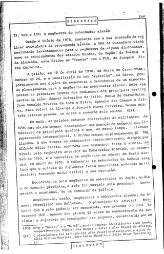 54(;



29. VPR e ALN: o seqn.estro do embaixador alemão
         Desde o início de 1970, coere~te com a sua intenção de re~
           .                    4
lizar atividades de propaganda armada, a VPR da Guanabara vinha
realizando l~vantamentos para o seqüestro de alguns diplomatas,
 .
como os embaixadores "dos Estados Unidos, do Japão, da suéqia                                e
da Alemanha, este último em "frente" com a FLN, de Joaquim                                 Pi-

res Cerveira.
      A prisão, em 18 de abril de' 1970, de Maria do Carmo Brito ,
m.embro do CN, e a localização de seu                    1   aparelho", na Gávea, pro-
 porcionaram aos orgaos de segurança a descoberta de um minucio-
 so planejamento para o seqüestro do embaixador alemão. Nele ap~
 reciam as primeiras letras dos codinomes dos principais partici
 pantes da ação: Juarez Guimarães de Brito, .Maria do Carmo Brito,                                     ••
 José Ronaldo Tavares de Lira e Silva, Roberto das Chagas e Sil-
.va, Alex polari de Alverga e Joaquim pires Cerveira~ Desses seis,
  três estavam presoS, um morto e somente dois soltos                             W31. ~
              Em maio, as prisões estavam abarrotadas de militantes                           da
  VPlh   Para ela,eraurgente desencadear uma operaçãode seqÜestroque li-
  bertasse os principais quadros e que, ao mesmo tempo,                                tivesse
  repercussão internacional.                A UC/JGB retaoou os planejamentosjá               rea
  lizados. O que visava ao embaixador norte-americano, dirigid?por
  Alfredo Hélio Sirkis, mostrava uma segurança forte e atenta, mo
  tivada pelo seqüestro anterior do Embaixador Elbrick, em setem-
  bro de 1969, e a tentat~a de seqüestro do c6nsdl em porto Ale-
  gre, em abril de 1970. O referente ao embaixador da Suécia reve
  lara que o veiculo do diplomata fazia constantes mudanças de iti
   nerário, tornando muito difícil a sua execuçao.

               Decidindo-se pelo seqüestro do enlbaixador do Japão, no dia
   e no momento previstos, a ação foi sust,ada pela presença                                ines-
   perada e ocasional, de um camburão da polícia.
               Resolveu-se, então, seqüestrar o embaixador alemão, de 61
   anos, Ehrenfried Von Holleben.   O" planej,amento inicü~l   mOS-
   trara que'a açao podcria ser executada, com grandes chances   de
    sucessO (84). Apesar dos planos já serem do conhecimento                               da po-
    licia, a segurança do cmbaixador cra pcquena, constituída por um
                                                                                      c.omo SCl'uto,
               Eram o "Haciel"    e o "Bnrtô",   postcri.ornlcnte  identific:ldos     de Alvergn.
     ( 8'3)    respectivamente,    Robct-to dns Chagas c silva     e Alex l'olat-i    a ~jllda de
               O plancjamento    foi diri~ido   por Al~x polaridc     Alver~a,com     Covell0 Nc
               l.úcia Vcl1o!,;o H.uwício,   VC1'a l.úcia Thitnóteo c Júlio     Cc:w):

                to.
 