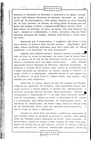 IR      E"S E R V A O O J                                                   548
                                                                                                 I



    arrancou.o       diplomata        da Mercedes                                 e embarcou-o              no Opala,        dirigi-
    do por José       Roberto     Gonçalves                          de Rezende.                  Deixando            no     local     a
    "pick-up"       do abalroamento"                      tris carros                     fugiram             em alta       velocid~
    de, em fila indiana:              na frente,                            um Volks           grena          dirigido·por           Ro-
               .                  •                                                     .Ç'.:.-'. -    •
    berto    das Chagas       e Sl.lv.ae transpor~an~o.:s.~n~a                                                Eliane       I:afoz      e
    Alex    Polari    de Alvergaj            no ~eio,                             'Um Opalar           c'om Jose      Roberto, "B~
    curi",    Herbert    e o embaixadorj                                 e atrás,            cerrando           a fila,um Volks
    vermelho       dirigido    por Gradel,                            levando           José Milton                 e Jesus     Pare-
    ces Soto •.




             Cerca    das 21 horas,                  depois                       de dar uma raspada                  num ônibus',
     che"garam ao "aparelho"                de Cordovil,                             onde       aguardavani. Hanoel                Hen-
     rique Ferreira       e Tereza           Ângelo.                         O caixote               foi      desembarcado             e
     Ilolleben colocado        num dos quartos.                                     Nessa       madrugada/.            "Bél.curi"_
    '.
     tilografava      o "Comunicado                  n9 1", no qual                             fazia         diversas       exigên-
I

     cias as autoridades,             dentre                     as quais              a libertação                 de 40     presos
    ,e a divulgação,      pela        Rádio               Nacional,                    de "comunicados                 entre          as
     regionais      da organização".                      Ao mesmo                   tempo,            Hauricio       dei.xavaa Rom
    bi num determinado           local,              para                ser apanhada                   posteriormente,                a
     fim de levar de volta             o embaixador.

             Durante    os cinco            dias que durou                              o seqüestro,                 mensagens        f~
    ram trocadas       entre     os governos                             brasileiro               e alemão.           Seis    comun~
    cados    do, "Comando      Juarez             Guimarães                         de Brito"               foram    enviados         às
    autoridades:· Tereza          os levava ,a Alex                                    (sempre              em tr6s    vias) ,que,
    depois     de colocá-los          (!m    três                 locais,              avisu.va as rúd.i.ose                  elOS   jo~
    nais    para    upanhá-los.        Diversos                          "comunicados                   internos"          foram     tro



                                             "
                                                  H E S E 11 V A
                                                   ~..    ,,,I   l... ;.;- ••••
                                                                              -
                                                                                     ~j
 
