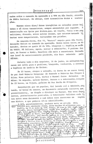 HESE(lVAOO                                                                   5-19


     cados    en~ie     o comando           da operação, e a VPR em, são Paulo,                                através

     da Rádio Nacional.               Em código,            ~les      transmi tÚlIU dados                e     instru:"

     ções.
              Nesses      cinco       dias,'"foram              tranqüilas           as relações             entre      lIoi
     leben e os cinco               terroristas,            sempre        escondidos             por capuzes.               A
     comunicaç5.o era f..ei por Sirkis, que,
                         ta                                                 em ing lãs,           faz ia o seu pro
     seli tismo', diz~ndo,              entre       outras        coisas,          que es tavam tentando                  li
     bertar    seus companheiros,                   torturados            nas prisões.

              Na segunda-feira,                 dia      15, "Bacuri"               seguiu       para     550 Paulo,
     deixarido Gerson              no comando         da operaç~o.                 Nessa     mesma      n0ite, os         40 .
                                                                                                                          ';",'
     banidos,      dentre          os quais        20 da VPR,           chegavam           rtd   Argélia,       E'ln   avia0
     da VARIG.       Só fa1 tava, agora,                   sol tur o embaixurlor. O problema foi
e'   que, ào buscar                a Kombi,      Haur~cio          não mais          a encontrara.              Deixada
     num locai de estacionamento                         proibido,            ela fora           rebocada               pelo
       .
     DETRAN.
               Dur.ante todo o dia seguinte,                           16 de j unho,             os militantes bu~
      caram urnà salda para o problema,                            ~llegando, inclusive,                     a aventar
      a' hipôtese       de levá-lo           de ônibus.
               As 22 horas,             chegou        a solução,           na forma ele um curro                       trazi
      do por José         Roberto         Gonçalves: de Rezende                     e Roberto           das Chagas             e
      Silva. Numa primeira                  leva,       Sirkis        e !>lanoe1foram                c1eixu.uos ' no
      Méier.'N~       segunda,          sairu.m Gerson,               Tereza         e o embaixador, largado
      às 23 horas,          na Tijuca,            próximo         da Rua Barão .de Mpsquita.

               Reconhecido            por um popular,                 foi levado            até a J:)llbaixuda,
                                                                                                            por
      tando,     no' bolso' do casaco,                  um documento                relutando         torturas, que,
      pru.zerosarnente,               se dispôs         a divulgar                na Europa.        Nos      seus.depoi
      mento.s, posteriormente                    prestados,           o ElllbuixaclorJl01J.cben nac1<f<l
      10u sobre        esse documento                e nem sobre              suas    conversas           em           inglês
      com Sirkis, o que poderia ta-lo identificado.
            1. VPR, paradoxalmente, ganhara mais um ali.ac10 (85).
      (8S)    Trocados pelo cmbai:>:ador nlem<lo, [oram banidos                            llO militantes           para      .n
              Argélia,      em 15 tle junho de 1970~ Desse:>, 20 eram da VPR: A1~r IW°tl V
              Ferrcftél,     Alta i r Luchc~aI1IP?s,                Ca5Y.?s }Iinc lI:ty4'fdtl,})~                       Rcil-·fi-
              glv[S~ Dulce ;1.0ouza             Hnin, EU(~:;9          G~P.r.i;-~'.  Eud~            GOl11e~           S~lva,
              FíiivlO Rob;tfto de SOU?:!, leun ~s                     Rc~ Clwvcs, Joss..--At"1íí.iJo de lobre-
              ga, Jos~vC'cchia,                ,~OSL;Ron:tldo 'l'ares            de Lira c Silv."                   l~:1s
              D .;&-2!'yLi.szt lknja111Í.n Vi,cVn, H. t"i~Cnnl1o                          1~;XCo, ~Ieljides          I'orc'Í.no
                1
              d. CQ.ltta, OSwLcJ-6 Anto.u-i'ô dOS ~s,
              Olivy-i'ra e Tcrcina            Dias de Oliveira,
                                                                             OSya'ldo sS9,r~s, }'cdro./Lobo
                                                                           Os outros "20 pC'rtelcrS'l1l a outrns
                                                                                                                               de

              orgnni.zaçõl.'s
               Silva,
                                    cOIIlI1i.st.:ls:d'loer.v<ll Ayes
                         Apolpnio de Cal-/üho.
               E~lIa/llo.PifC'.~; FlC'fy,
                                                              Cart'os Eou)lnlo
                                                   Cil,l dC'_~ueiroz.lf.nj:~lllin~,
                                                                                       Fi:
                                                                               Coqieiro"        illgel.1l'ezzut:i.;lua
                                                                                              tl de Li rn,
                                                                                             l>~iie~ A~-~? ltt>ft;s,
                                                                                                                        C:ll/lOS
                                                                                                                            119-
              ""nll';. l'ern,,"d<5.         !"'1CO      "ncY"do      F,cl.r  e• ,l'ernmHlo I'aulo N".l'.l,.J G~bhl-
                     0 1
               l~.:., e0 5 As1is:Gonfe~,            JonCj~i!,i l'ltlc:r~'!irn,             .J,or!.eJt:til1!lr(l~ .N~~S
               Harj9 Anto~liJl Azfvédo N~'yC'r. Hn1."lf:l~~c ént~l!lO                            f'f:"Jis. l~l
               r~1 {l~l~va, 111lfucf }'i~to ~a ~i.Avn, _1~ol .1~.l10DlI -r~l ~lachfldo, Ta ia Ro ri-,
                                                                                                                  lClO:;V    li
                                             r~-[~-'~
               r.lI~~; i~('rn:l/(ll'~; l.' VlJ~:1 S.l v J:í Ar:tll.! N:lp,:I11    .lI'r..                                        .

                               J                            n   V A O O       I
 