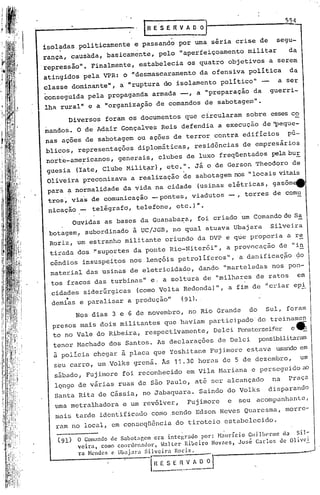 IRE.SEItVAD~                                               55~

isoladas politicamente e passando por uma séria crise de                              segu-
rança, causada, basicamente, pelo "aperfeiçoamento militar                                 da
repressão". Finalmente, estabelecia os quatro objetivos a serem
atingidos pela VPR: o '''desmascaramentoda ofensiva política                               da
classe dominànte", a'"ruptura do' isolamento político" -                               a ser
conseguida pela propaganda armada -,                   a "preparação da             guerri-
lha ruralll e a 1I0rganiza9ão de comandos de sabotagem".
      Diversos foram os documentos que circularam sobre esses co
mandos. O de Adair Gonçalves Reis defendia a execução de 'peque-
nas aç6es de sabotagem ou aç6es de terror contra edifícios                                p6-
blicos, representaç6es diplom5tícas,                   residências de empresários
norte-ame~icanos, generais, clubes de luxo freqüentados pelabur
                                                  I
guesia (Iate, Clube Milit~r), etc.:                •   Já o de Gerson Theodoro de
 Oliveira preconizava a realização de sabotagem nos "locais vitais
 para ~ normalidade da vida na cidade                  (usinas elétricas, gasôm~
 tros ~ via'sde comunicação - pontes, viadutos - , torres de comu
 nicação _   te'légrafa, telefone, etc.}".
       Ouvidas as bases da Guan,abax:a,foi c'riadoum Comando de Sa,
 botagem.' subordinado à UC/JGB, no qual atuava Ubajara                              Silvei.ra
 Roriz, um estranho militante oriundo da DVP e que proporia a r~
 tirada dos ." uportes da ponte Rio-t:li
             s                        terói ", a provocação de ••~
                                                                i
 cêndios insuspeitos nos ,lençóis petrolíferos",                           a danificaç~o        ço
 mater.ial das usinas de eletricidade, dando "marteladas nos pon-
  tos fracos das turbínas" e ..a soltura de "milhares de ratos                                  em
  cidades siderurgicas        (como Volta Redonda)", a fim de 'icriar epi
      •
  demias e paralisar a produção"              (91). .

        Nos dias 3 e 6 de novembro, no Rio Grande                            do    Sul, foram
  presos mais dois militantes que haviam participado'do treiname~
  to no Vale do Ribeira, respectivamente, Delci Fep..sterseifer __
                                                              e
  tenor Machado dos Santos. As declarações de Delci                               possibilitaram
  à polícia chegar à placa que Yoshi tane Fuj imore estava usando em
  seu carro, um Volks grená. Às 11.30                  horas de 5 de dezembro,                   um
  s~bado, Fujimore foi rec6nhecido em Vila Mariana e perseguido ao
   lQngo de várias ruas de são Paulo, at~ ser alcançado                              na   Praça
   Santa Rita de cássia, no Jabaquara. Saindo do Volks                              disparandO
   uma metralhadora e um revólver,                Fuj imore            e   seu acompanhant.e,
   mais tarde identificado como .sendo Edson Neves Quaresma, morre-
   ram no local.,em conseqtência.
                                 do tiroteio est.abelccido.
                                              .                    .
        O Comantlo de Sabot~lr.cm era inteí~rado     por: H:llIrício Guilherme          da   sil-
        veira.  como coordcn.:1dol.", Halter  Ribeiro    Novaes. Jo:;é Carlos          de Olivei.
        ra Mendes c Ubajara     Silveira   Rori~.

                                  [Il E S E~~          AO   ;J .
 