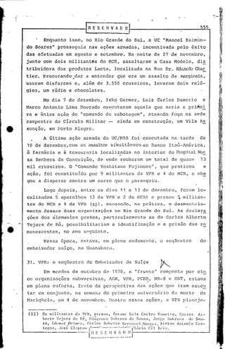 ""i   '.   -,'




                                                                                                                                    555
                                                  rRESEnV~D...':..
                         En~uanto isso, no Rio draride do Sul, a UC "Manoel Raim~n-
     do SóareS" prosseguia nas açges armadas, incentivada pelo ~xito
    das efetuadas em agosto e setembro. Na'noite de 27 de novembro,
    junto' com dois militantés do MCR, assaltaram'a Casa Modelo, di~
    tribuidora dos produtos Lacta, localizuda na Rua Dr. EduardoChar
    tier. procurando'.dar a entender . que era um assalto de marginais,
                     ,
    usaràrn disfarces e, além de 3.550 cruzeiros, levaram dois reló-
    gios, um rádio e chocolates.

                         No dia 7 de dezembro, Isk~ Germer, Luiz dailos Dametto                                                      e
    Marco Antonio Lima Dourado e~ecutaram aquela que seria a pri~ei
    ra e única ação do "comando de sabo.tagem", ateando fogo na sE'de
    campestre do Circulo Militar -                                     ainda em construção,                        em Vila As
e    sunçao, em Porto Alegre.

                         A última ação armada da UCjr-1RS
                                                        foi executada nél tarde                                                    de
                     ,
     10 de dezembro, com os assaltossfmultâncos ao Banco Itaú-·1móriéa,
     à farmácia e à tesouraria localizadas no interior do HospitalNos
     sa Senhora da Conceição, de onde roubaram um total de quase                                                                    73
     mil cruzeiros. O "Comando Yoshit.ane Fujj.rnor:e",
                                                      que praticou                                                                    a
     açaor fdi constituido por 9 militantes da VPR e 4 do MCR, c Che
     gou a disparar contra um carro que o p~rseguiu.

                         Logo dcpois,.entre os dias 11e                             13 de dezembro,                  foram 10-
                           .     ,

     caliz~dds 5 aparelhos (3 da VPR'e·2 do MCR) e presos ~ mi1itãn-
     tos do MCR e 9 da VPR (92), causando, na pr5tica, o desmantela-
     mento dessas duas organizaç6cs no Rio Grande do Sul. As declara
     ç6es dcis cilemen~os presos, particularmente as de Carlos Alberto
     Tejera ~c R6, possibilitariam                                 a identificação e a prisão dos re
     man~scéntes, no ano seguinte.

                         Nessa 6poca, estava, em pleno andamento, o seqUestro                                                      do
     embaixador sulço, na Guanabara.


     31. VPR: o seqUestro do Embaixador da Sulça

                         Em mondos de outubro de 1970, a "fronte" composta por cin
     co organizações                        subversivas, ~LN, VPR, PCBR, MR-8 e MRT, estava
                                                                      .r

     em plena euforia, fruto da perspectiva das ações que iram exccu
     tar em conjunto, na scman~ do primeiro nnivers~rio da morte                                                                   de
     1-1ari<Jhelé,
                 em                    <1   de novembro. DcntJ~c cssos ações,                              él   VPH plan0.jl1.-


          (92)           Os milit.ml:er.  da Vl'R, presos,                 foram:           Luiz C.'lrl0~; J);llwtto,    Cal-los  /1-
                         bcrto T(~jcr.1 (le 1:6, J)i()I'.(·W!;          ~;ohro~:.'l de SOl~",             .Jorge ~,ohro!;a (10 SO1-
                      1..1, Edl'IIl.lI."N('illlf~!:, C;II·)0r.l~()11l·I·t() Scrr:I!Hd.J:org(~!;, Airton                 Inlonio  c:u;-

    -----".---.------
                      t.<"lgna,
                                                    •.. f~ E ~:: E II V r.     01------.
                                .José Clayt 01 I-'-'"'"·~·---_·~·"-·--··'~'-';""-··
                                                                                       J)
                                                        -.•.-.-.--------.- ...-.., .'-'- ,---..
                                                                                                '1.ívio C:i) Rt' i!;.
                                                                                                                          . --
 