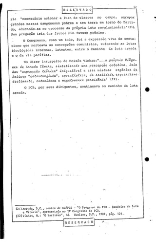 .I~. E S Ei'n v.~~
                                                    r
ria   "necessfirio acionar a luta de classes                          no       campo,     a~rup~r
grandes       massas camponesas pobres                  e sem terra    ,em torno        do l')arti-
do, educando-as no processo da pr6pria luta revolucionãria" (21).
Sua pregação iria dar frutos num futuro próximo.
          o   Congresso, como um todo, foi a ·expressãoviva                             do secta-
rismo que nort~ava as concepções comunistas,                           sufocando as lutas
ideológicas       internas, latentes, entre o caminho                           da luta armada
e o da via pacífica.
          No dizer insuspeito de Moisés Vinhas:" ...o p~op~io       Vioge-
neb de A~~uda Cama~a, bintetizando        uma pe~cepç~o    coletiva, i~ia
daJL "expJt.e.6b~O teoJt.ica" inigualãvel  a ebba mi.6tuJt.a o~gânica de
le"[tu~a "catab,t~o6,i.bta", apocal1.ptica, da Jt.ealidade,e.6que~di.6mo,
declinante,    ebt~e"[teza e megalomania     p~~tidãJt.ia'l (22).
          O PCB, por seus dirigentes,                     continuava no caminho da luta
 armada.




                                                                 "




                     .---- -- ...-.--..- . -



                                                                           "


   (21) Arruda, D.C., membro de cc/pcn - "O ~rogro.mo. do pcn - llv.ndeira                    de Luta
        c Vitória",   llpresentado    no IV Congresso do pcn.                                 "
   (22)Vinhas,    M.: 110 1>artidão",   Ed. lIucitcc, S.P., 1982, pago 134.
                                                                                                        .•. ..
                                                                                   '.
 