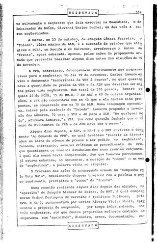 R E S E' R V A O O                          556


va ativamente o seqUestro que iria executar na Guanabara,                                       o do
               ,
Embaixador da suíça, Giovanni Enrico Bucher, um dos três a                                       se-
rem seqüestrados.
         A morte, em 23 de outubro, de Joaquim Câmara Ferreira,                                    o
                                                         ••
"Toledo"; líder máximo d~ ALN, e a sucessao de prisões q~e ati~
giram o PCBR, em Recife e'em Salvador, arrefeceram o                                    ânimo     da
"frente   q,   agora embaladá, apenas, pelas açoes de propaganda                                 ar-
mada'que pretendia realizar alguns dias antes das eleições de 15
de novembro.
         A VPR, entretanto, debruçava-se                             inteiramente nos prepara-
tivos para o seqüestro. No dia 19 de novembro, Carlos                                    Iamarcaen
viou o documento "Recorrência da VPR à Frente", no qual questi~
nava a quantidade de presos daVPR                                 e da ALN que deveriam ser sol
tos pelos três ?eq~cstros. Num total de 200 presos,                                    dentre     os
                   • .•.• .   .•...••   ~ ,.1   .•

quais' 2S".do riCBR,'                    15 do MR-8, 7 do MR'r e 43 de outras organiza-
çoes, a VPR ~âo conçordava com os 40 que a ela haviam sido pro-
postos, 'em comparação com os 70 da ALN. Numa linguagem agressi-
va,. talvez pela ausência de "Toledo", Lamarca propunha a inver-
 são dos números, 70 para a VPR ~ 40 para a ALN: "De qualquer mo
 doi',   afirmava Lamarca," a VPR                             tem como questão fechada que o nú
 me,ro de mili tan1;.es VPR e da ALN deve ser o mesmo".
                      da
          Alguns dias depois, a ALN, o t-1R-8                             e o t-1RT enviaram o docu
 mento "Ao Comando da VPR", no qual' decidiam "reabr ir as dis,;cus-
 sões em torno do número de presos a ser pedido 'no seqüestro",
 fazGndo, entretanto, severas criticas ao procedimento  da VPR,
 que questionava os números estabelecidos numa reunião conjunta,
 à qual ela mesma havia comparecido. Sem que Lamarc~ percebesse,
  já estava embutida, no documento, a posição de "recuo" - em vez
 de "seqüestros", a palavra vinha no singular.
          O fracasso das ações de propaganda armada na "Campanha ps;.
  lo Voto Nulo", ocasionando choques trágicos com a polícia e po~
 co rendimento, precipitou o "recuo" da "frente".
          Numa reunião realizada alguns dias depois das eleiçÕ2s, no
  "aparelho" de Joaquim Alencar de Seixas, do HRT, à qual compar~
  ceram llerrert
               Eustáquio de Carvalho e Yoshi tane Fuj imore,                                     pela
  VPR, o t-1R-8,   representado por ·Carlos Alberto Vieil:-a
                                                           Muniz, apr~
  sentou a proposta de suspcnsao)                                 por tempo indetcrminarlo,       dos
  txôs 5cqlestros, até que fosscmprepu.ruc1as·melhores condiçõcs de
  segurança, com "aparelhos", dinheiro, armas, documentaç5o,                                       es-
 