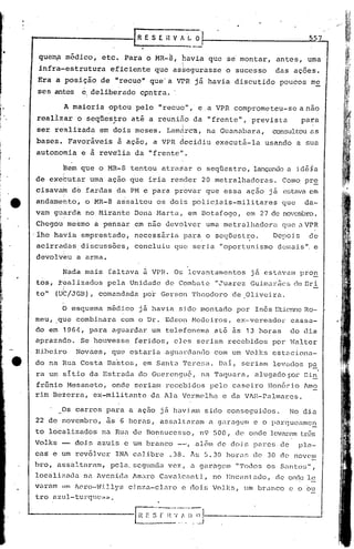 557


 que~a              médico,       etc.       Para     o    MR-B,        havia         que    sé montar,              antes,       uma
 infra-estrutura                       eficiente          que    assegurasse                 o sucesso               das    ações.
 Era      a posição               de     "recuo"        que'a         VPR já havia                discutido           poucos       me
 ses    antes           e_   deliberado             c,pntra.      '

                A maioria              optou     pelo       "recuo",·           e . a VPR comprometeu-se                      a não
 realizar      o seqüestro
                .        ,   até a reuniâo   da "frente",  prevista       para
 ser    realizada    em dois meses.   Lamctrca, na Guanabara,     consultou as
 bases.             Favoráveis           ã ação,          a VPR decidiu                executá-la               usando        a sua
 autonomia              e    ã   reve"lia        da    "frente".

               Bem que           o MR-8 tentou                atrasar          o seqUestro,               lançémc10a idéia
de exebutar                  urna açao         que     iria      render          20 metralhadoras.                     Como pr~
cisavatn             d& fardas           da PM e para             provar          que        essa       ação       j á estava em
andamehto,                  o MR-8       assaltou          os dois            polic~ais-militares                     que        da-
vam guarda                  no t-1irante         Dona Harta,                 em BotafoC]o,              em 27 de novc:rnbro.
Chegou me~mo a pensar                            em não devolver                  uma metralhadora                    que a VPR
'1he    havia           emprestado,              necessária             para      o seqüestro.                      Depois        de
 acirradas              discussões,              concluiu         que         seria      "oportunismo                dcma1s ". e
 devolveu              a arma.

               ~ad~ mais            faltava           a VPR. Os levantamentos                            jfi estavam           pro~
tos,          realizados            pela       Unidade         de Cornbé~tl2".:"uarez                    Gu1rnaâics         de Bri
tol•     (Ut/JGB),               comandada            po~ Gerson              Theodoro            de ,Oliveira.
               i


               O esquema           médico           já havia          sj do montado                por      Inês     Eticnne Ro-
meu,      I
              que      combinara           com      o Dr.      Edson          t-1cdciros      I    e:>:--vcreador          cassi';.l.-
do em 1964, para                       aguardar           um telefonema                at6        ãs    13 horas           do dia
aprazado.               Se houvesse              feridos,         e).08 seriam                recebidos            por     Walter
IHbeiro               Novaes,          que     estaria         aguardanc10             com um Volks                estZlciona-
do na Rua Costa                     na~tos,           em Santa          Teresa.          Dai,          seriam      levados        p~
ra     um sitio              da Estrada             do Guercngu~,                na Taquara,                alugado        p:n~ Ci.n
 fr6nio             Mesancto,          onde      seriam        recebidos              pelo        caseiro       lJon6rio        ~mo
rim     Bezerra,              ex-militante                da Ala Vcrmelh~                   e da V~R-Palmarcs.

               Os carros           para        a açno         jfi haviam          sido       conseguidos.                  No dia
22 de novembro,                    às     6 horas,            assaltélram             é1 g,uagcm          e o parC]ueé1mc~
to     localizados                na Rua de Bonsucesso,                         n9 500,           de onde levaré1m três
Volks                 dois       azuis       e um branco              --',     além     de dois           pares       de      plé1-
cas     e um revólver                    IN~ calibre            .38.         Js S. 30 hora~              de    30 d(~ novem
bro,          assaltarnlll,            pela.    ~;cC]unc1a
                                                         vez,                .:1 garagem           "Todos       os    S':tnto~;",
~ocali~ada               na ~vcnida             Amaro Cavalcanti,                      no Encantado,                 de onde 1c
v,lram m1. 7Cro-v.i.llys                    cinz.:t-clLl.ro         c doüj          Volks,          um brilnco          e o ou
tro azul-turqlc;:.;..
 