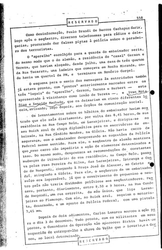 558


                          -.
     como desinformação, Paula Brandi de Barros Cachapuz daria',
logo após o seqüestro, diversos telefonemas para rãdios e dele-
gacias, procurando dar falsas pi;;tas à poÜcia sobre o paradei-

ro dos terroristas.
      o "aparelhO. escolh~do para a guarda do embaixador seria,
do mesmo modo que o do alemão, a residência do "casal" Gerson e
Tereza, que haviam alugadO, desde julhO, uma casa de três quartos
da Rua Tacaratu, uma ladeira que começava em Rocha Miranda, on-
                                                        el
 de havia um quartel da PM, e terminava em aonório Gurg .
       O esquema para o envio das mensagens às autoridades      ~
.jã estava pronto, com "pontos" anteriormente marcados entre os
 três "legais" do "aparelho", Gerson, Tereza e Herbert      este
 apresentado à vizinhança como irmão de Tereza --, e          ~4I
 Dias e Ze ai e          que os deixariam em cinco diferentes lo
  cais,avis        ; ogo depois, aoS órgãos de comunicação social .
              ando
       . 05    levantamentos sobre 05 hábitos do'embaixador haviam moS
  trado que ele saia diariamente, por volta das 8,45 horas,de sua
  residência na Rua Campo Belo, em Laranjeiras, e dirigia-se      no
  seu Buick azul de chapa diplomãtica para os escritórioS da em-
  baixada,na Rua cãndido Mendes, na Glória. Não havia carro de
                               •                        _."           I


   segurança, com o emba1xador desprezando as sugcstoes da po11c1a
   Federal nesse sentido. Para ele, '0 seqüestro do alemão mostiara
                                                                  s
   que ,esse carro não impediria a ação de elementos' deterl"inado a
    isSO. Do mesmo modo, desprezara aS recomendaÇóes.de   constantes



                                                                          e.
    mudanças de itinerário: de sua residência, na Campo Belo, pass~
                                                              a
    va pelas ruas pereira da Silva, das Laranjeiras, Ipirang e Co~
    de de Baepend:l, chegando ã Praça José de Alencar, ao Catete
     dal, ating~do a Glória. Para ele, o seqüestro de um embaixador
     suiço era improvável, já que o envolvimento do pequenino e neu-
     tro pais não traria dividendos polítiCOS aoS seqüestradores. pa~
     sava, portanto, diariamente, entre 8.50 e 9 horas, na Rua Conde
     de naependi, uma rua estreita, de mão única, que liga      Laran-
      jeiras ao Flamengo. Com ele, no nuick azul, seguiam o motoriS- a
      ta, desarmadO, e um agente da policia Federal, com uma pi.stol

     7,65     mm'.
               Depois de dois adiamentos, CarloS Lamarca marcou a açao p~
      ra o dia 3 de dezembro. Tudo pronto, com ~s militantes      em seUB
      postos, o comandante da operac;ão não apareceu: Si.l:kis hav.c",se
      esquecHlo de cnt.rcgir~J.hc chiVC do Voll:s que .> loOvaria,ea Ger
                                 a

      50n,     ao local
 