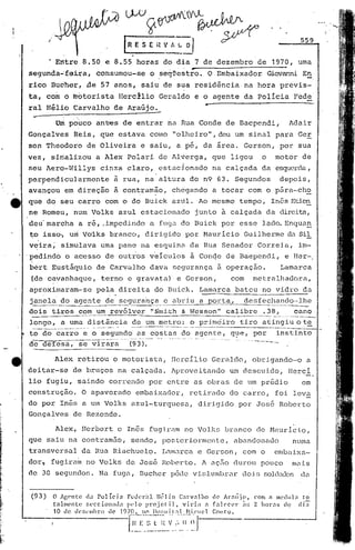W/~~~~
               /
                                                                                    f   R E 5 E it V~~
                                                                                                                                                                                                                                559


               · Entre                      8.50                  e 8.55 horas                                         dó dia 7 de dezembro                                                  de     1970, uma
segunda~feira,                                           consumou-se                                           o seqVestro.                       -         o       Embaixador                    Giovanni En
rico               Budher,                      de            57 anos,                               saiu de sria residinciana                                                               hora           previs-
ta, com o motorista                                                             IIerc~lio Geraldo                                                  e o agente                             da Policia                          Fede
ral H~lio                           C~rvalho                               deAraGjo~                                                                      -
  ...,...---
                     Um            pouco                 antres de entrar                                                  na            Rua Conde                           de Baepcndi,                               Adair
Gonçalves                           Reis,                    que estava                                        como             "olheiro",deu                                        um sinal          para                    Ger
son Theodoro                                    de Oliveira                                          e saiu,                        a pé, da área.                                        Gerson,           por sua
vez,               sitializou a Alex                                                    Polari                    de Al~erga,                                   que                 ligou     o        motor                    de
seu Aerd-Nillys                                               cinza                     claro,                     estu.cionado na calçada                                                    da esquerda,
perpendicu~armente                                                         a rua, na altura                                                       do n9 63. Segundos                                        depois,
avançou                     em direção                                     a        con'l::ramão,chegando                                                       a tocar                    com o pára-ch~
que do seu carro                                                  com o do Buick                                               aZlll. Ao mesmo                                        tempo,       Inês Etie!:!.
ne Romeu,                           num' Volks                                  azul                 estaci.onado                                  junto                 à calçada                da direita,
deu' marcha                             a ré, ,irnpcdirldoa fuga d.o Buick                                                                                              por esse               lado. Enquan
t;.o
   isso-, um Vo'lks branco,                                                                              dir i.gi.dopor r.1aur
                                                                                                                             lcio Gui lherme da Si1
v~ira;                     simulava                           uma pane                               na esquinu. da Rua Senador                                                              Correia,                          im-
'pedind6                     o acesso                             de outros                                    v~Iculos                           à Con4e de Baependi,                                              e Her-.
bért Eust~quio                                            de Carvalho                                          dava             segurança                            ã       operaçao.                          Lamarca
 (de cavanhaque,                                              terno                     e gravata)                                  e Gerson,                                       com     metralhadoru.,
aproximaram-se   pela direita do Euick. Lamnrca bateu no vidro da
   .                .                                                       .
janela _~o agente de_~-'~CJ~rançac u.briu a poXta,_ desfec~~~ndo.··lhe
dois tiros~_"..m um                                                    revólver                                ~ISnü.th & Ncsson"                                            calibr~._~28,                                    cano
 ----                                                                                                                                                                                               ....•.. -    ~_-_
                                                                                                                                                                                                                .. ..   ..   _-_._.-
longo,                     a uma distância                                                  de um metro:                                          o primciiro tiro                             afingiuote
 --      ..----;---"----            ...--.--?.- ....- --.-..---- ..-..-." .....:.       -.-.-.---.--------.-
                                                                                          .                                  ..---.--.-.---                                                           --'                        -
to do carro                                  e o segundo                                         as costas                               do agente,                                 q~e,    por         instinto
 --                    -------_.                              __ ._. __.. --- .. .._._ __.~ _.,,--
                                                                        ~      _     ... .. ...                 .---- ..,- -.. ---.*- ..... -.-
                                                                                                                         ... -            -           .~.....   -.*-. '---... --.
                                                                                                                                                                            -

de defesa,                              se virara                                         (93).
                                                                                                                                                                                           ----.--

                    Alex               retirou                            o motorista,                                         JIcrcIlio Geraldo,                                           obrigando-o                          a
deitar-se                           de bruços                                   na calçada.                                    Aproveitando                                     um descuido,                            Hercl
lio fugiu,                             saindo                         correndo                                 por entre                           as obras                         de um pr6dio                                em
construção.                                O apavorado                                          embaixador,                                       retirado                      do carro,              foi leva
do por In&s a um Volks                                                                     azul-turquesa,                                             dirigido                       por Jos6               Roberto
Gonçalves                           de Rezende.

                     Alex,                 IIerbert c Inês fug:i.rtlmo Volks
                                                                    n                                                                                                       branco           de JI1aurlc.i.o,
que saiu na contramão,                                                                     sendo,                     postcriormcllte,                                              abandonado                               numa
transversal                                da Hua Riachuelo.                                                          I,tlm~n-ca Gerson,
                                                                                                                               e                                                          com o       embaixa-
dor.               fugiru.m no Volks                                                    de Jos&                       Roberto.                         A açfio durou                          pouco                          mu.is
de 30 segundos.                                             Na fugtl, Eucher                                                  pôde vü;lumln:tlr doir; solc1cJ.do[;
                                                                                                                                                               <1.:1


 (93)              O Agente     d.l Poliei"     Fc<.1er;ll. lh~lio Cnrvnlho <1e AI·;lÍjo.        com ti 11('(luln to
                   tnlmcnle     f,l'ceion'll.l ,(']0 I'rojclil.   viri'l        n ["lN'e)' ;:; 2 horns tI<,) di;
                   10 de. (k:'.(~llIbrn ~Ie 1970. 10 lIo:;pit;tl    fl'ÍI·IJc.'l   COlltO.


                               .                                                        1·~~.~:::~~~.~~,~._~I:.:.:.·j;·.-~~.J
 
