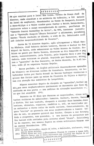 IR E' S E R V A O 01                                      560

PM que cor,riam para ó local dos tiros, vindos da Praça José                                      de
Alencar, onde atendiam a um acidente detrãnsito,                              a 100      metros
do local do seqüestro. Abandonados na Conde de Baependi, ficaram
o Aero-Willys e o Volks usados .para fechar o Buick. Dentrodeste,
inclusive sobre o corpo eRsangüentado do agente,                               panfletos           do
"Comando Juarez Guimarães de Brito", da VPR, tentavam                                  justifi-
car a "Operação Joaquim "Câmara Ferreira" e afirmavam, paradoxal
mente: "Ve..6.te. in.6.ta.nte. e.m dia.nte.,          a. vida. do SIL. Embaixa.dolL           e..6.tã
60b    inte..tJt.a.Jt.e..6pon.6a.bi.tida.de.do Gove.lLno".
          Cerca de 15 minutos depois, após ultrapassar o Túnel San-
 ta Bárbara, José Roberto deixou Lamarca, Gerson e Bucher na Rua
 Miguel de paiva, onde embarcaram no Volks branco de Sirkis. Su-
 biram um pouco por Santa Tereza, desceram ao Rio Comprido e pa~
 saram, sucessivamente, pela Tijuca, pelo Engenho Novo e por Cas
 cadura, onde trocaram as placas. Seguindo por Madureira, atingi
 'raro "aparelho" da.Rua paracatu, em Rocha Hiranda, às 9.45
     o                                                                                             ho-
 ras, on~e ji os espeiava Tereza Ângelo.
              Nesse per iodo , os órgãos policiais desenc,adeavam operações
  de'bloqueio em diversas saídas da Guanabara. Entretanto, os te-
  lefonemas dados por Paulo Brandi de Barros Cachapuz conduziam o
  grosSO das forças para a~ matas da Floresta da Tijuca e desvia-
  vam sua atenção dos subúrbios da Leopoldina.
              Alguns momentos depois da cheg'ada ao "apa~elho", Bucher pe
  diri.que seus seqüestradores queimassem um documento que fora en
  contrado em sua pasta - uma análise da situação'brasileira-,

   no que foi atendido  (94.).
         Durante os 40 dias que duraram as negociações, cinco mili
      tantes cuidaram do embaixador: Lamarca, Herbert, Gerson,' Tercz
      e Sirkis. 'Foi bem tratado, chegando a receber duas ,bermudas,
                                                                   duas
      camisas, chinelos, cigarros, remédios e, até, um ventilador pa-
      ra enfrentar o forte calor do verão carioca. Constantemente, j~
      gava "biriba" em parceria com seus s,eqüestradores e tomava                                       ba-
      nho de sol, no pequeno quintal dos fundos. Chegou a ser fotogr~
      fado e respondeu, num gravador,                    a     uma dezena de perguntas que
      lhe haviam sido enviadas pela revista' alemã "Stern". Inicialmen
      te de ca.puzes,uma semana depoi.s os cinco mi.li
                                                     tantes ficaram com
      os rostos de5cobc17tos, (95).
       (94)    Em suas   declarações)     depois   de solto)    o ,Embaixador)     obvi.:uncntc    ) esqll~
               CClI-se desse detalhe.
       (95)    ludll'r disse que ~;eus scqtlestradorcsfi,caram             de capuzes      o tempo todo.
               NDqucl~ ~poc~. com as Cotou cxi~tcnLcs             nos arquivos         dos ~rc;os  de se-


                                        ,-L,t.,~~. -O
               guranc;n. os 5 milit:lI1lC'f, !0(1,,·i:Wl tl'l' ~'!1f) i(ll'nt'Íficnclo:..
                                                E~;~··~~J-"
 
