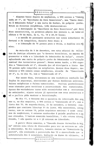 r------------[                     R E S E 11V h~        O                                                 561

          Algumas     horas     depois        do seqüestro,           a VPR enviou           o "Comuni
 cada    n9 1", um "Manifesto             do Povo Brasileiro",                   uma     "Carta       Aber-
 taà     Embaixada      Suíça"     e uma carta          de Bucher,             de próprio          punho.·
Entre       as diversas      exigirtcias, tris destacavam~se:
          - a divulgação          do "Manifesto          do Povo        Brasileiro",p:)r                 dois
                                                                                                               .;:.

dias     consecutivos, ,.
              .               na primeira            página    dos     jornais          e, em tcx:1as
                                                                                                    ai';
rãdios       e ~V do País,        às 6, 12, 18~e 20.30                 horas;
          - a ~essão       de passagens          gratuitas          nos trens           suburbanos         da
Central       e da Leopoldina,           durante       dois    dias;       e
          - a liberação         de 70 presos           para    o Chile,          a ~rgGlia        ouo M~
xico ..

          1.0 meio-dia      de 9 de dezembro,               uma nota          oficial     do     11inis2i..
tro da Justiça          afirmava        que    "o Governo          Brasileiro,           no em[X~nhode
preservar       a vida     e a liberdade             do Embaixador             da Suíça",         estava
 ag~ardando      uma carta        de próprio          punho·do       Embaixador           e a "relação
 nominal      dos terroristas           presos".       Nessa       mesma       tarde,     a VPR expe--
 diu o "Comunicado           n9 2", dizendo            ~ue    só divulgaria              a lista          dos
 70. prados     ap6s cumpridas           as exig~ncias.             Quatro       dias     depois,         no-
 varnent6 .a VPR cobrou           essas       exig6ncias,          atrav6s        do      I'Comunicado
 n9 3", e,      no Çlia 16, com o "Comunicado                      ·1194" .

         .Por esses       dia~,    inst~urara-sc             uma verdadeira              confusfio nos
 órgãos      dcisegurança,        abarrotados          P9r falsas          denGncias         anônimas,
 falsas      exig~ncias      e falsos         ~omunicados.             Peritos          grafot6cnicos
eram·chamados         para    verificar         a autenticidade                 dos      comunicados.
Apesar      dos verdadeiros        terem       sido encaminhados                com a      assinntura
do embaixador,          alguns     outros       já apareciam           com essa          assinatura         e
80     a pericia     pôde mostrar         a falsificação.

          No dia     17, o Governo            deu a garantia          da libertação              dbs pre.
sos e, no dia segui.nte, a VPR enviou                         o "Cornunicndo n9 5", com n
lista     dos 70. Na segunda-feira,                   21 de novembro,             o Governo              res-
pondeu      que aceitava        libertar        51    da lista.       Não concordava,                 entre
tanto,      com os outros         19, pelos          seguintes       motivoé:           6 eram        auto-
res de seqüestros,            4 estavam         condenados          à prisão    J?CllJôtua a p~
                                                                                         ou
nas     elevadas,     3 haviam      cometido          homicldios,          1 n50 cstnva idcnti.
ficado,       1 não queria        ire     4 já estavam             em liberdade.

          A partir      desse     momento,       o "Comando          Juarez       Gulmar5es        dc.~
                                                                                                      13ri
to" entrou       numa     s~rie·de      discussões           para ver      se matavam            ou      nno
o cmbnixador.        No di.a segui.nte, Lnmarcl cnv iou um "Comunic<Hl0 Es
pecinlll,      1150 aceitando       a prcteriç50             dos    13 e concordando              com       a
substi tuiç50       dos    6 ~;e9uintcs. Hcc1i<jül0em forma                       ele   11 t.i.m~1to,     o


                              ·--I.'0~~.~~·~:~~J
 
