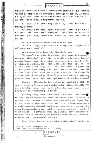 ~   E' S.E R V A D D          r
final do comunicado traiia a sombria advertência de que estavam
"firmes nppropósito          de executar a sentença de morte". Ao mesmo
tempo, Lamarca determinou que os militantes das duas bases                                 en-
viassem, por escrito, a res.pectiva posição.

        No documento de·Adair Gonçalves Reis, datado de 24 de de-
zembro, aparece:
        "Pltopomo~ a. ma.ltca.c~o imedia.ta. da. da.ta. e holtâ.ltio pa.lta. ju.~
                               ,;
                                                                           o
tica.mento    c.om comu.nic.a.do ã dita.dulta.. Plta.zo mlnimo de 48 holta.~
                I


e mâ.ximo de 12 holta.~1 toma.ndo a.~ r8 holta.~ da. ta.ltde como holtâ.ltio
bâ.~ico" .
        Em 26 de dezembro, Zenaide Machado afirmava:
         "A 4a.Zda.  e
                     pa.ga.1to pltecoa.!to                e. ca.ltlte.ga.1t
                                                                         u.m   'd'e'6u.nto qu.e.
iltâ. mu.iio no~ incomoda.It" •
        .Nessa mesma data, Ivan Mata Dias declarava:                                       ~
         "Ve.molta.ndo a. 1te.6po~ta da ditadu.lta ao comu.nicado         e.~pe.ci~
 damo6 u.~ 'u.ltimatu.m'·qu.e 6e n~o 60lt aceito n06 le.valt~ a ~e.chalt'
.o calta~ Hav~ndo lte.ip06ta ne.gativ~ ao comu.nicado           e.6pe.cial, pode.-
 ~e. pe.n6alt e.m ne.gocialt com o felle.1t (96). Eu. pen60 qu.e. 6 ou. 8 mi
 !hõe~ de dõlalte.6 6e.ltiam p0661ve.L6 de. 6e.Ite.mobtido6,          .e. pa.lt.tede.~
 ~e. tu.t~ pode.ltia ~e.1t e.ntlte.gue.a.ó Jamil     (97) na Eultopa.,       a.tltaV~6
 do~ contatp6     6UZC06    e.m Ge.neblta Io~ ca.lta6 daquela     Liga de Vilte.i-
 tb~ Hu.m~no6J. O pe660al ~e lã. te.ltia.tu.tu. palta vol.talt e palta' com
 plta./I..
        equipame.nio6    il1te.lte66ante.6 p~lta. ,tLl.tM aqui, inclu6-<ve. aJ"llllM'~
         Ubajara         Silveira Roriz, o mesmo que, aventara a id~ia de
.soltar milhares de ratos 'nas cidades siderGrgicas, defendia "fa
,zer • a ditadura levar o cadáver do embaixador atravessado na gar
 garita, nas suas andanças pelo mundo".

         Nas' respostas, somente Alfredo Hélio Sirkis e Jos~ Rob~
 to Gonçalves de Rezende não viram dividendos políticos na mOl:tc
 do embaixador. Dentre os 5 militantes confinados no                              "aparelho"
 da Rua 'l'acara inicialmente, Sirkis ficou isolado, numa posi-
              tu,
 ção absolutamente minoritãria. Com as respostas e o passar dos
 dias, Lamarca mudou a sua posição. Hcsmo assim, eram cerca de 15
 vQtos contra 3, a favor da exccuçao. Lamarca, como comandante-
 em-chefe da VPR, exerceu o seu poder de veto, sustou a execução
 c enviou uma lista substituindo os 13.
                                I



         Sem o.saber, Bucher nunca estive~a tão perto da morte co-

 (96)   H.'1XFcllcr) Embnixndor     !:lIbstituto.
 (97)   "Jilmil" crn o codinollc   de La.di.sl.:u:.; DO.Jbol.".

                                    l!~E ~ E    n   V A   n   ~l-' -----------'
                                                                 -
                                    ~t ..,._--------.J
                                     .. ~
                                     ~~,..
 