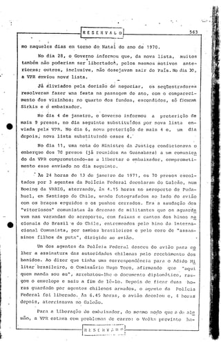 •

r------------ll R E S E 11V A_:                                   0·,                                               563

                 "

 mo naquelçs              dias    em torno do Natal               do ano de 1970.

           No dia 28, o Governo
                                            .•     ~nformou
                                                             '
                                                                      que,     da nova       lista,          muitos
 também     não poderiam                ser libertado~,               pelos     mesmos       motivos             ante~
 rio~esi     outros,             inclusive,        nao desejavam               sair do País. No dia 30,
 a VPR énviou              nov~    lista.

           já áliviados             pela decisãó            de negociar,               os seqüestradores
 resolveram           fazer       uma    festa     na passagem            do ano,       com o compareci~
 mento     dos vizinhos i no quarto                    dos fundos,              escondidos,          só ficaram
 Sirkis     e d embaixador.

          No dia           4 de janeiro,           o Góverno            informou        a     preteriç50             de
 mais    9 presos,           no dia seguinte            substituídos              por nova       lista             en~
 viada. ~el~         VPR.        No dia 6, nova.preterição                      de mais       4 e,          um     dia
 depois;     nova          lista    substituind6            esses        4.'

          No dia           11, uma nota do Ministr~                      da Justiç~          condicionava                 o
 rimbarque dos 70 presos                    (j~ reunidos              na Guanabara)           a um comunica
 do da VPR comprometend~-se                        a l.ibertar o embaixador,                    compromet.i-
 mento     esse       enviado       no di~ seguinte.

           ~s 24 horas             de 13 de jancjro               de 1971,        os 70 presos               escol~
 tados. por          3 agentes          da Policia      Federal           decolaram          do Galeão,            num
 Boeing     da VARIG,                              15 horas
                                  aterrando', as <1.                            no aeroporto          de Pnc1a-
 huel,     em Santiago             do Chile,        sendo        fotografados           ao lado do avião
 com os braços              erguidos       e os punhos            cerrados.        Era a saudação                  dos
 "vitoriosos"              comunistas        ãs dezenas           de ~ilitantes             que os aguard~
 vam nas varandas                 do aeroporto,         com faixas              e caritos dos hinos                  na
 cionais     do Brasil 'e do ChiJ,e, entremeados                                pelo    hino    da Interna-
 cional     Comunista,             por sambas        brasileiros               e pelo       coro de I'assas-
 sinos    filhos          da puta",        dirigido         ao avião.

          Um dos agentes                 da Policia         Pederill desceu             do avião        para        co
 lher a assinatura                 das autoridades               chilenas       pelo     recebimento               dos
 banidos.     10 dizer            que tinha        uma correspond6ncia                  para    o AdidoMi
 li tar ··brasilciro, o Comissário                     JIu90 ']'oro,a finnunc10                  qt~e            "aqui
 quem mandu          sou eu",           arrebatou-lhe·o               documento        diplomfitico,             ras-
 gou o envelope             e saiu a fim de 16-10.                      Depois     de ficar          duns         ·ho-
 ras guardudo             por agentes            chilenos        armados,       o agente        da      Pol.i.ciu
 Federal     foi liberado.                1s 6.4 5 horas"             o av i50 dcco] ou e ,·1               horas'
 depois,    aterrissava                 no Galc50.

          Para       (l   libcraçZí.o do eIHbL1.Íxndor,do I11C:'1110
                                                                 modo                           que    (l   do .de
 IllilO, VPR estavn
       a                           com problem.:1r:. CulTO:
                                                  de                           o Volkr; prcvi:.to                 .l1a-
 