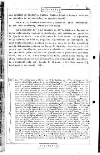 -.
                                                                                                   564
                                         IRE"l;ERVAOO]

via sofrido um acidente, quando Walter.Ribeiro Novaes' entrara
na traseira de um caminhão, na Avenida Brasil.
      No dia 15, Lamarca abandonou o aparelho, indo                                  encontrar-
se com Iara Iavelberg, vinda de s~o Paulo.
      'Ao alvorecer de' 16 de janeiro de 1971, Sirkis e Gerson, no
Volks acidentado, levaram dembaixador até próximo ao penhasco
da Igreja ele. Penha, onde o deixaram às 5.05 horas. O diplomata
 suíço apanhou um táxi e, seguindo rigidamente as instruções de
 seus seqüestradores, dirigiu-se para a casa de um dos conselhei
 ros da Embaixada, próxima ao Largo do Machado. Logo depois, foi
para a sua residência, num carro diplomático, nela entrando sem
·ser percebido pelas dezenas de jornalistas e policiais que aguar
davam, havia dias, a sua chegada de tá~i. Ainda nessa manhã, B~
 cher, acompanhado de sua governanta, foi fotografado, sorriden-
 te e queimado pelo sol. Depois de 40 dias, o Sr~ Embaixador vol
 tava para o seu mundo    (98).




      Dos 70 banidos para o Chile,           em 13 de janeiro        de 1971, em troca da vi
    . da do cmbaix.:1dor suíço,       2/+ er<1m militantes       da VPR: Antoniol         Expedito
      Carvalho Pereira!      Antonio UbaIdino PereiraY            Ar~stenes      Nogueira de AI-
      meid~ Armando Augusto Vargas Dias( Bruno Piola~                     Christóvào     da Silva
      Ribeiro/De1ci      Fcnsters'cifcr(Encarnación            Lopes Peres~ Ceny            Cecília
      PiólaY Ismael Antonio de Souza-; João Carlos Bana Carcia(                      Jovelina     To-
      nello do Nascimento('Luiz          Alberto    Barreto    Leite Sanz; Hanoel Dias             do·
      NascimentorNelson·      Chaves' dos Santos(        Otacíli.o     Pereira    da Silvar       Pe-
      dro Chaves dos Santos(         Roberto Antonio de Fortini{             Roberto        Cardoso
      Ferra? do Amaral-;' Roque Aparecido           da Silv<1~Ubiratan         de Souza( Valne-
      ri Neves Anttinesf W~nio Jos~ de Matos(e Wellington                   Moreira Dinizr         Os
      outros 1,6 pertenciam      a outras     organizaçõe.s      subversivas:       Afonso     Celso'
      Lana Leite,! Afonso Junqueira         de AlvG.renga       r
                                                                 Aluísio     Ferreira.      Palmar,.y
      Antonio Roeério Garcia da Silveira,rBru~lO               Dauster     Magalhães      c, Silva y-
      Carlos Bcrn3rdo Vainer;l Cannela Pczzuti)Í' Conceição                  Imaculada     de Oli-
      veira YDaniel     José de C'lrvalho ,"DerIy Jos~ de CarvaIho1 Edmur                      péri-
      eles Car.largo~ El in o r Hendes Brito y Fr:311cisco Roberval Hcndes ~ Custa""
      vo Buarq.1c S.C}1i 1" ,VHumberto Trir;ueiros
                         lle                                 Li 111.:1
                                                                    (Iran    i C,lIl1pOSY      Ja imc .
      Hahátz    C(]rdosc(, JaÍl~o José de Carvnlho~ Jean Narc Friedrich                     Charles
      Van" der .,Tcid( Joã'o Batista     Rita/.Toel     José de Carvalho('josé               Duar.·tl~·
      dos SantosY Júlio      Antonio Bittencourtde           Almcid~       Lúcio Fl.,ivio      Uchôa.9-
      Regucira~ Hará Cur·t iss de AIvarcngaf           Harco Anty'nio Narnnhiío da Costa,            f'
      Haria Auxiliadora      1.ara Barcelosr      Haria Nazareth        Cunha da Rocha" Nancy
      Hanga1>cira un~c~'J)a.1l0      Ro~crto Alves,V/pa,..1lo Roberto TclIes~"            Franck;J
      Pedro Alves Fllho,      Pedro Vl.egas,VPedro        Paulo 13retas,VRafacl          de Falco
      NC's~1 Reinaldo GU.:lrany Simõc~;I Re~nald~ ~oGé d: H0:lo y J~e'né l.Cluif' ,Lml.,..
      gery de Carvalho;{ S.:ln-luel Aarao RC1Sf, 50n1<1 Reg1na Yess1n R.:lmos'}lLlkno
      A.lll:mo~Tito de Alcncal: Lima':iUbir;ltan         V:it.1tin llerzcher     Borr,l'H,V    Vera
      Haria Rocha Percil:.:lf .,T~lshinp,tol1Alves da Silva V c Hilson                 Nascimento
     Barbosa.


                                    ~~;~-;o --.-
                                     --.... --.-- .•.......•..••. oJ
                                     ......
 