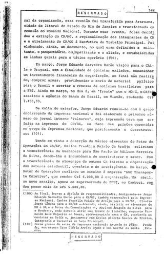 566
                                  ~   E'S E R V A O O ~
                                                             ,


ral da organização, essa reunião foi transferida para Araruama,
cidade do titoral do Estado do Rio de Janeiro e transformada                                em
reunião do Comando Nacional. Durante esse                          evento,        foram decidi
das a extinção do. CR/MG, a regionalização dos .integrantes do CN
e o atrelame~to do CR/GO à Exeduti~a de Trabalho Principal. 'POi,
elaborado, ainda, um documento, no qual eram definidos o                                 mili-
,tante, o parapartidário, sj.rnpatizante o aliado, e estabelecidas
                        o              e
as linhas gerais para a tãtica operária                      (TUa).

        Em março, Jorge Eduardo Saavedra Durão viajou para o Chi-
le e Uruguai, com a finalidade de contatar exilados, encaminhar
                     .                                                        .

um investimento financeiro da organização, ao final não realiza
'do,'comprar armas,       providenciar o envio de material                           p~lítico
para o Brasil e acertar a remessa de noticias brasileiras                                para
a FBI. Ainda em março, no dia 2, em ••rente" com o M3-G, o CR/R
                                     f
assaltou a agência do Banco do Brasil, em Viamão, roubando                                Cr$
7.400,00.

        De volta do exterior, Jorge Eduardo reuniu-se com o grupo
éncarrcgado da imprensa nacional e foi elaborado o primeiro nu-
mero do jornal interno "Palmares", cuja impressão teve que                                 ser

   .
feita na . imprensa      do   CR/RS,        em        face       das   prisões ocorridas
no grupo da imprensa nacional, que praticamente                           o       desestrutu-
rou (101).

        Tendo em vista a des~rção de vãrios elementos do Setor de
Operações do CRlsp, Carlos Franklin Paixão de Arafijo solicitou
a transfer~ncia da Guanabara para são Paulo de Adilson Ferreira
da ~ilva, dando-lhe a incumb6ncia de reestruturar o setor.                                Com
a ~ransfer~ncia de elementos de outros CR iniciou a organização
dos setores estudantil, oper~rio e de intcligôncia. Em ~arço,
Setor de Operações realizou um assaI to ii empresa "lBC'l'ranspor-
te Coletivo"    I   que rendeu Cr$ 6.000,00 ii. organização. 'Em                       abril,
um novo assalto, agora ao supermercado do SESI, no Cambuci, ren
deu pouco mais de Cr$ 5.000,00.

(100)     Ao final, fez-se a divis~o de responsabilidades, design3ndo-se Jorge
          Eduardo Saavedra Dur~o para o CR/RS, tamb~m respons~vcl pela Impren-
          sa Nacional, Carlos Franklin Paix~o de AraGjo para o CR/SP, Cl~udio
          Jorge Câmara para o CR/cE - devendo, ainda,· assistir os el('l11cntose  d
          HG c HA e o Setor ele Comunicaçõcs -, .H:11·i:moO<lquim da Silva pnra
                                                             J
          o Nordeste, onde deveria abrir lima frente d0 tr.:1balho,enquanto Fer-
          nnnd6 Luiz Nogueira de Souza, rcc~m-coortado para o CN, rcccberi<l os
         'contÇ,to~ Ctn Goi~s e, j untaOlenlc co:n Carlos Alberto Soares de Freitas,
          integraria a Executiva de Lula Princip3l.
( 1 O ~) Foram presos do setor de imprensn naciol1:1l:An ton io ele Pndua     Prado
          Jr, sua esposa Iara. Glória Areias Prado c Rui Gocthe d,. Co~ta      Fal-
        e:w.
                              """~-:'=="'~Z·     . ".--.
                               ·HESEnVA[~
                                 ------
                              ......
 