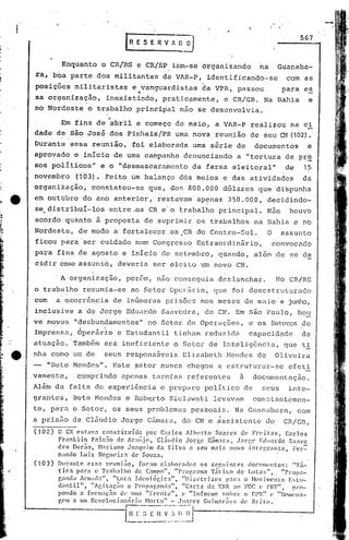I
                                          r   R E S E R V A O· 0°)
                                                                                                                  567



                 Enquanto          o CR/RS      e CR/SP      inm-se     organizando              na      Guanaba-
    ra,     boa parte          dos militantes             da VAR-P,       identificando-se                   com as
    posições           militaristas            e .•anguardistas
                                                  v                     da VPR,. passou                   para      es
    sa organização,                 inexistindo,          praticamente,         o CR/GB.          Na Bahia              e
    no Nordeste        o trabalho principal não se desenvolvia.
                            ,-
                 Em fins de abril.e começo de maio, a VAR-P realizou na ci
    dade    I
                de são José dos Pi.nhais(PR uma nova reunião de seu CN (102) •.
                 ,


    Durante           essa    reunião,        foi elaborada         uma série         de        documentos              e
    aprovado           o inicio       de uma campahhn             denunciando         a "tortura           de pre
    sos poli ticos"                e o "desmascara,rnento da farsa                  eleitoral"             de      1?
    novembro           (103). Feito           um balanço       dós meios        e das atividades                   da
    organiiação,              constatou-se          que,    do~ 800.000         d6lares          que di~punha
    em outúbro           do ano anterior            I    r'estavam ap~nas         350.000,         deci.dindo'
                                                                                                             ...
    se.distribui-los                 entre .os CR e'o trabalho                princi.pal. Não                houve
    acordo           quanto    ã    proposta      de suprifuir os trabalhos                     na Bahia e nb
    Nordeste,           de modo       a fortalecer          os.CR     do Centro-Sul.               O     assunto
    ficoti para 'ser cuidado                   nmn Congresso          Extraordin~rio,                  convocado
    para        fins de agosto           e inIcio         de setembrol        quando,           além    de se de
    cidir esSe assuntol                deveria          ser eleito     um novo        CN .

            . A organização,              porém,         não conseguia        deslanchar.               No CR/RS
    o trabalho           resumia-se           ao Setor      0pcJ:firio, que         foi desestruturado
    com         a' ocorrência         de inúmer,as prisões             nos meses           de maio       e junho,
    inclusive           a de Jorge        Eduardo         Saavedra,      do CN. Em são Paulo,                    ho~
    ve novos           "desbundamentos"            no Setor        de Operações,            e os Setores de
    Impren~a,           Óperãr~o       e Estudantil          tinJlam reduzida               capacidade            de
    atuação.·Tamb~m                era ineficiente           o Setor       de InteligBncia,               que      ti
e   nha como           um de       seus responsáveis              ElizabGth      I-íGndcsdG             Oliveira
    -     "Bete Hendcs".              Este     ::;etornunca        chegou     a estrut.urar-se               efeti
    vamente,           .cumprindo       apenas          tarefas    referGntes          a        document(lção.
    A16rn   da falta de experi~ncia                       e preparo      polItico          de     seus       inte-
    grantes,          Bete Mendes         e Robarto         Bielawski       levavam             consLantemGn-
    te, para          o Setor,       os seus problemas              pessoais.        Na Guanabara,               com
    a pris50          de c15udio        Jorge      Cfimara, do CN e ~ssistente                     do     CR/GB,
    (102)       O CN esta'} constituído    por Car.1os          AJlwrto    Sonn>s de Fn·it:as,     Car.los
                Frank1in    Paix~o de Araújo,   Cláudio           Jorge   C;im."r~I, Jan:e Edu:ll:do S(1(1ve
                dra Durão, Hariano Jonqtl:im da Silva              c sell nl:1is 110VO integrante, Fel.'=-
                nando Lu iz NOglW ir.l de Souza.
    (103)       DUl:<mtc essa rcunião,   foram eJabor:111os            os seguintes         c10CUIÚ(~ntos:    "'1';1_
                ticn l'(1ra o Tr:lh:11ho de Campo", "Pl'ogr(lm:l Tático                de Lut:u;""      "Prop:1-
                g:md'l Arl1la<l:l", "Luta Ideológic.,",        "J)il'l~tdz('s    P:ll::l o ~lovjtl!ento   E!;lll-
                d(1ntil",   "Agitação       e Pl"op:lp,and:t", "C(1rta d:l VAH .10 l'OC (> Plrf".           Pl"O-
                pon<.1o (1 fOl'm:lç?1O UP 1111:1[rente",
                                                  "            (> "1n(01"l11(' f.ohn' o cpn" (' "l1otl!('l1n-
                g('ll a um l~cvo1.llcion;;ri(l   Horto" - JIl:1rez GUi1l1:11:?les de Brito.

                               --I~~~~'~~_I{-"~:~:~~,~~~~J
                                                    --
 