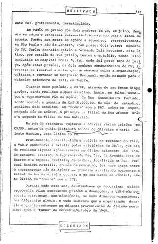 p--__   ._O._. _.-_._._.
           .                                  [R ES    E R V A O OJ
                                                                                               568


  este foi, ~raticarnente, desarticulado.

             Em razão da prisão dos dois membros do CN, em julho, dec!
  diu-se adiar o congresso extraordinário marcado para o final de
 ~gosto. Porém, nos meses de agGsto e setembro,                                respectivamente
  em são Paulo e Rio de Janeiro, eram presos dois outros                                membros
  do CN, Carlos Franklin Paixão e Fernando Luiz Nogueira. Este úl
                          ,.
  timo, por ocasião de sua prisão, tentou o~uicídio,                               tendo     sido
  conduzido ao Hospital ~ouza Aguiar, onde foi posto fora de per!
 go,.Após essas prisões, os dois membros remanescentes                                do CN, i~
 capazes de resolver a crise que se abatera sobre a organização,
 voltaram a convocar um Congresso Nacional, então marcado para o
 primeiro trimestre de 1971, em Recife.

            Durante esse período" o CR!SP, através de seu Setor de Op~
 rações, ainda realizou alguns assaltos. Assim, em julho, assal-
 'tou o supermercado pão de Açúcar, da Rua                              Conselheiro   Furtado,
 sendo roubada a quantia de Cr$ 20.000,00. No m~s de ~etembro,
 realizou dois assaltos, em "frente" com o PRT, ambos ao super-
 mercado pão de Açúcar, o primeiro na filial da Rua Afonso Brás
 e'o segundo na filial da Rua Baturité.                                                         (-
            No'm~s:de setembro, voltaram· a ocorrer várias prisões                             no
                                                                                                    "'--.-   _.

 leste Martins, esta última do
                                         -,.----.. -
 CR/SP,' entre os quais glizabeth Mendes de Oliveira e Maria                                  Ce-


       Praticamente desarticulada e acéfala no restante do Pais,
 a VAR-P continuava a existir pelas atividades do CR/SP, que ain
 da realizou algumas ações armadas no último trimestre                                do     ano.
 Em outubro, assaltou o supermercado peg Pag, da Avenida Paes de
 .Barros e a empresa Paul.;i.sta, ônibu~,. localizada na Rua
                               de                                                            Pas-                 )
 coai Ranieri Mazzilli. No m~s d~ novembro,. fez nova carga sobre
 o supermercado pão de Açúcar -- primeiro assaltando novamente                                  a
 filial da Rua Baturit6 e depois, a da Rua Barão de Jundiai, es-
 te último em '''frentellcom o PRT.

           Durante todo esse ano, debatendo-se em sucessivas                               crises
 provocadas pelas constantes prisões e deserções, a VAR-Pnão con
                                                        .
 seguiu estruturrir, com efici6nciri, os seu~ d{versos organismos,
                                                                                       .        -
 nos. diferentes niveis, e tudo indicava que a organização                                 dura-
 ria enquanto restassem os d61ares provenientes da divisão ocor-
                                ll
 rida apos o IIracha de setembr%utubro   de 19G9.


                           !•
                           I




                                     ~         S E   n v__ :~_~
                                                         ~                    '.
                                         I   ...             -.- ...•
 