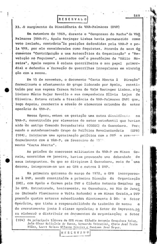 56'9
                                     rRESEnVALij
    33 •. 0 surc;imento da Dissidência da VlR-Palmáres (DVP')

             !m ~etembro de 1969, d~rante o "Congresso do Racha" da VAR
    palmarés      fVAR-P), Apolo Her.ing~r Lisboa havia permanecido                                         como
    voto isolado, contrári~"às posições defendidas pela VAR-P e pe-
    la VP.R, por.ele consideradas como foquistas. Através de seus do
    cum~nt6s rlContriq,uição uma Autocrítica da Organização" e "Re_
                            a
    volução n9 Foquismo", assinados com-o pseudônimo de "Hélio                                                Ho-
    reira,", Apolo nega'va à coluna guerrilheira o seu papel                                             primor-
    dial e defendia a "formação de guerrilhas irregulares em vincula
     -
    çao com a massa.

             Em 15 de novembro, o documento "Carta Aberta à                                         Direção"
    formaliza~a o afastamento do grupo liderado por Apolo,                                               consti-
    tuido por 'sua esposa Carmen Helcnâ do Vale Heringer Lisboa ,obo
    liviano Mario Bcjar Revollo e ~ua companheira SIlvia                                           Lajes         de
    Oliveira. Estava criada a Diss.ldência da VAR-Palmares                                         (DVP) que.,
    logo depois; receberia a adesâo d~ e~ementos or1undos do                                               setor
    operário da VlR-P.

             Nessa epoca, estava em gestação urnaoutra dissic1êncLl                                              na
    VAR--P, constituída por elementos do setor estudantil que hélviam
    sido ~o antigo Comando Secundaris~a                             (COSEC) da Guanabara.                   For~
    mando o autodenorninado Grupo de Política Revolucion5ria                                               (GPR)
    (104),    iniciaram uma aproximaçiio política com a DVP                                       e rorr::'(r:l~
    formalmente com á VAR-P, em fevereiro de 197n
    mento "Carta Aberta".

             As prisões de numerosos militantes da VAR-P em Hinas                                             Ge-
    rais, ocorridas em janeiro, haviam provocado uma                                         debandada          de
e   seus integrantes. Os que se dirigiram à Guanabara, mais de                                                uma
    dezena, integraram--se uns ao GPR e,outros à DVP. .

             Na primeira quinzena de março de 1970, o GPR                                        incorporou-
    se   ã DVP, sendõ constituida a primeira Dirc~50                                        da   Organizaç50
    (DC?),   com Apolo e Carmen pela DVP c Cláudio lntonio Gonçalves P.§:.
    lo GPR. Estruturada, basicamente, na Guanabara, no Rio de Janei
    ro (Baixada l:'lumincnse Vol t.aReclonda) e em Hinas Gerais, a DVP
                           e
    possu!a quatro setores subordinad6s diretamente ã DO:                                           o      Setor
                                            do trabalho de mass':t e
    Opérário, que, tinha a responsabilic1nc1e
    do recrutamento          junto ã classe oper5ria; o Setor de Imprensa,p~
    ra clabora~ e distribuir os documentos da orgnnizaç50;                                           o Setor

    (104)    Os princip3is lidcr0s do GrR eram: Cl~uJio Antonio Gonçalves Erlcr,
             .10;'0 Cér:i1r Jil~li~~ildo ti"     Snllí':.:1, LC'f'lnan!o   '.:1l.entini,   eJeto José    I'rai.1.
                                   X'I .,.:'i..!.:~l~~.~:!.:.~~~~:~~~I:~
             Fi ti Z:1., L~wr t ~)(' S
                                  i                         _.~: s t:1VO .José
                                                              ..i'1I                        }l('ycr "
                                         HI':SCI{Vi',)
                                          - - - --.... --.-..0J
                                        .... .....• .. ..•   -
 