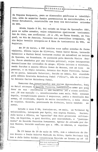 r-------------G                          E'S E R V " O O                                        570


  da Pequena 'Burguesia, para as discussões políticas e                            .ideolÓgi-
 cas, além de angariar fundos provenientes de contribuições; e o
 Setor Estudantil, constituIdo com base nos militantes  oriundos
 do GPR.                       ·1



       Ainda ligado à DO, foi criado um Grupo de Operações (GO),
-para as'ações armadas, cujos componentes realizaram  treinamen-
 tos de tiro, com revólveres .32 e .38, em Coroa Grande, em Ita-
 gual, no Rio de Janeiro. Pensando nas guerrilhas irr~ares,                                  Má
 rio Bejar Revollo integrou-se à área de treinamento da VPR,                                 em
 Registro •

       . Em 29 de março, a DVP iniciou suas açoes armadas de forma
 violenta.. Silvia Lajes de OliV.eira, Tomas David Weiss, Leonardo
 Valentini e Eurico Natal tentaram roubar um automóvel no bairro
 dê Ipanema, na Guanabara. Ao passarem pela Avenida Vieira                                Sou-
_to~ foram abordados ~or uma viatura policial, cujos integrantes
 desconfiaram das intenções do grupo. S~lvia iniciou o tiroteio,
 sendo feridos O agente H~lcio Gomes de Moraes, com um tiro                                 no
 pescoço, c um vigia noturno, ~ntonio dos Anjos Ferreira, balea-
 do na perna. Leonardo        Valentini, ferido no ombro, foi                      atendido
 pelá médica qraciela Heienberg Fadul                           ("Júlia"), mãe do militan-
 te Antonio Carlos Meienberg Fadul.


                    ~-----
       Temeroso' das investigaç6cs que seriam desencadeadas,
co Nat.al entregou a ~eraldo Ferreira Dama.sceno as arm3.S que gua.E.
                                                                                          Euri


dava 'em   sua·...
                 residência - uma carabina ;44 e cinco revól ve-
res .38 com munição -,            acondicionadas numa mala. Três                    semanas
depo~s,. tranqüilizado quanto ~ segurança, pediu a devolução das
armas, só recebendo, depois de mui.ta insistência, a mala                                cheia    e
de tijolos. Geraldo, preci.sando de dinheiro                         I   havia vendido      as
armas.

      Levado o caso ~ DO, instalou-se, em maio, 'um Tribunal Re
volucioniiri.o,integrado por Apolo, sua esposa. Carme.nI Eurico,
Jo5o Leite e SilVia, no lIaparelho" dos dois primeiros                             militan-
tes, em Sepetiba, o c.{ual
                         decidiu, por unani.midade, o                             "justiça-
mento" de Geraldo Ferreira Damasceno. l.pes~r
                                             de avisado por Jo~
nas Soares,' Gerald6 confiava que a D~P, no m&ximo, o expulsa-
ria.                     
                         ,



      As 23 horas de 29 de maio de 1970, com a cobertura de Jo-
nus Saulo-es Paulo RoLer.toMü.chado da Silvn, Apolo IIeripger Lis
           e
boa c Jo.J.o
           Leite Cald.:l.s
                        encont:rolraln
                                    Ger.:l.ldo frente uI? n9
                                            em                                             55

                              ~~~:~_.[I~V_~,_~_iJ
                              r    ..•   .•• _ •. _ •.   .. _
 
