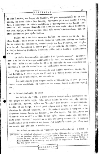 ,----------1                                   n   E S E R V ,,-;:-;;-
                                                                                                                571



    da Rua 'Leblo~, em Duque de Caxias,                                  só que acompanhado           de um seu
    amigo,       de nome Elias                dos Santos.          prev.isto para          ser morto        a faca
    das,      a presença             de Elias 'modificou                 o planejamento        da dupla          as-
    sassina. 'AlLmesmo,                     Gerald~        foi ab3tido        com seis tiros           desfecha
    dos por Apolp, e Elias' morreu
                  I                                         para não haver' testemunhas,                   com um'

.tiro disparado                    por João Leite.
                                        ,
                Poti~o mais            de duas          semanas    de~ois,        na noite     de    16 de       ju-
    nho, Apolo,               João     Leite       e Paulo      Rdberto      tentaram       roubar      um Volks
    de um carial de namorados,                           estaciónado        na Rua otranto,           em      ~igi-
    rio Geral.               Recebidos         a tiros ,pel6 ptoprietário                   do carro,         Apolo
    e Paulo           Roberto        fugiram,           deixando     João    Leite     Caldas        agonizante

    na calçada.
                Os doIs           fracassados            assaltos        ~ o "~ustiçamento"              provoca-
    ram a salda                de diversos            militantes         da DVP, no segundo              semestre
    de 1970, além                 da extinção            do CO c da criação            de uma coordenação
     oper5ri~'a              tim de fortalecer                 os trabalhos         nesse    setor.

                 Por discordarem                   d~ suspensão           dai aç5ds    armadas,         Mário     Bc-
     .J
     j~r Rcvolld,                silvia       Lajes       de Oliveira        e Tomhs       David    Weiss      foram
     expulsos               da organização,              em novembro.
                  Inviabilizada               como organizaç50              militarista,         a DVP        procu-
     raria novos' caminhos,                        no trabalho           de massa    junto     à ,cla'sse'
                                                                                                         operá

     ria .


    •34. A desarticulação                       da REDE
                      No início        da 1970,          a HEDE pel~deu importantes                 militantes do
e    seu grupo               de ação         (105).     Pela   total      falta de efetivo,            ela passou
      a realizar,               apenas,        açoes      em "frente"         com outrns           organizações.
     No dia            11 de março,            a REDE part5.cipou com a VPR e o MRT do                              sc-
      qUestro           do c5nsul            japonês.       Em 2 de maio, o assalt.o à Companhia                       de
      Cigarros              Souza     Cruz,        no Cambuci,           em são Paulo,       foi realizado             eil
          "frente"          com o MRT e o Hn.H. Nesta                     ação,    houve    mais    umn oportuni
          dade para           "Bacuri"        exercitar         o s'eu inf;tintq élssassino: o guarda
          particular           João        Batista       de Souza        foi morto ~a tiros         por elc,          scm
          ao menos           ser instado           a render-se.

                      Em mulo,         ocorreram          as "quedas"        que csfacelu.rarn             a REDE       c

          (1 05) ~"tlcr  Olivieri     ahandonotl a orf,;miz:(;~o;                CilhL'rto      F:ni.1 Lim;1, nO iní-
                 ci.o de janeiro,      tinha-l;l~       dl'~;lll.C;(lo 1':11";1 :l área dc' lreinaml'nto          de ~~Ul~E.
                  ri1hal; (l:1 VP1~, ('11)Rl'!',i;,t:rll/Sl';     (~ ();; militanll'S        Elia~;   1'1(~jias ,hiniór      e
                  Joné Hl~:',en:a do N:;,ci1l('nU.1,        por qucstéic·s        de :;cl',urança,      fnrmll e1es1 i['.:l-

                      dos    c!;s açõcs    armadar..
 