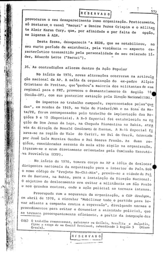 ~                                                            572
                                                   LR E'·S E R V A O~
      provocaram        o seu 'desaparecimento                 corno organização.              Praticamente,
      s6 restaram
      te Almir
                      . o casal "Bacuri" eafinidade PeresCrispim
                   Marun Cury, que, por
                                           Denize
                                                      e por falta
                                                                                                e o militan
                                                                                                de       opçao,
                                                                                                                 -
      se ligaram        à ALN.

               ~esta     forma,    desaparecia               -. REDE,
                                                              a             que se notabilizou,                 no
      seu curto     período       de existência,               pela       violência     __ aspecto          ca-
      racterístico        transmitido~ela   personalidade                          de seu celerado          lí-
      der, Eduardo        Leite ("Bacuri").


      35.' As.contradições          aflortim dentro              ~a Ação        Popular

               No início 'de 1970, novas                     alterações       ocorreram         na articula
     çao nacional         da AP. A saída            da organização             do     ex-padre          Alípio
     Cristiano     de Freitas,        que "ganhou"a              maioria       dos militantes            de sua
     regional     para o PRT, provocou                     o desmantelamento            da      Região      10
     .(Goiás-DF),       com sua posterior                  extinção        pela Direção Nacional (106).

              Os impactos        no trabalho               camponês,        representados         pelas"qu~;
     das",    em meados     de    1969,    no Vale             do Pindaré/MA          e na Zona da f.1a-
     t~jpE,     foram    r~compensados            pelo       trabalho        de implantação           das Re-
     giões    9 e 10 (Especiais).             A R-9,Espccial                 foi estabelecida            na re
     gi5.6 de Bom Jesus          da Lapa,         na Chapada             Diamantina      na Bahia,        atr~
     vcs da direção. de Ronald                       d.cFreitas. l R-1 ú Especial
                                           Cav~llcill1ti                                                    fi
     xava-se .na região          do Vale          do Cariri,             no Sul do Ceará,            orienL."1da
     por Jos~    Luis Moreira        Guedes         e Rui Soares              Frazão.     As     duas      re-
     giões,    consideradas        assunto         do mais       alto       sigilo    na organização,
 ligaram-se e eram diretamente                             orientadas       pela    Comissão      Exccuti-
·va Provisória (CEP).

              No.inicio     de 1970, tomava                  corpo       na AP a id6ia         de deslocar
 dirigentes        nacionais        da organização               para       o interior         do Pais. Sob
 o nome        código    de "Projeto        Ho-Chi-Min",                  pl~eviu-se a cidade de Fei
 ra de Santana,           na Bahia,       para         a instalação           da Direção         Nacional.
O objetivo         do deslocamento                era evitar             a militância        em são Paulo
e nos grandes            centros,    onde         a ação policial              se tornara         intensa.

             Preocupada     com a segurança                  da organização,            a CEP     divulgoll,
em abril        de 1970, a circular                 "Mobilizar             todo o partido        para     le-
var adiante         a campanha       contra          a repressão",             di~ulgando        normas     e
procedimentos'para               evitar
                                    e denunciar a atividade policial,   que
                                        .             .
se tornara         prcocupu.ntcmente eficiente,  a partir da intcgraç50 das
(10G)
         o trabalho rcmancscente,     cxi~tcnt:c   em Goi~nill,  BI.•11;íli. C An.ip(llis,
         f~coll a c..1rgo de um Comitê Secciollal,    ~;uhonlinado    à Keeião 5    (Hinns
         G,'rnis) •


..
                                              --- --...----.--
                                           ....      ...             .
 