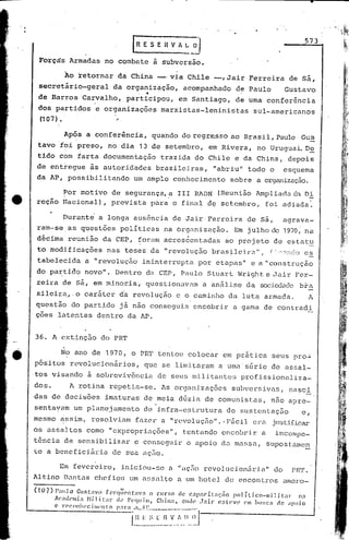 l   R E S E Il V A ~_~
                                                                                                                        573


 Forçàs          Armadas       no combate               à subversão.

              ~o retornar           da China             __ via Chile
                                                           o                   --,Jair          Ferreira         de sá,
 secretário-geral                 da organização,                 acompanhado            de Paulo              Gustavo
                                              ,    -f

 de DarrosCarvalho,                     participou,              em Santiago,            de uma conferência
 dos partidos             e organizaçõesmarxistas-Ieninistas                                     sul-americanos
 (107) •                       "
         I


              Após      a con'ferência,                 qua'ndo do regre.sso ao Brasil, Paulo Gus
 tavo        foi preso,         no dia            13 de setembro,            em Rivera,           no Uruguai. D~
 tido        com farta         documentação               trazida     do Chile          e da China,             depois
 de enttegue             às autoridades                  brasileiréls,         "abriu    ll
                                                                                               t.odo o        esquema
 da AP, possibili télndo um nmplo                               conhecimento          sobre       a organização.

             Por motivo          de segurélnça,~ rrr                  RADN       (Reuniâo         Ampliadélda Di
                                                                                                                             ,
 rcçao       Nacional),          previstél para o final                     dç set.embro, foi adiada.

             burant~          a longa      a~sência            de Jair, Ferreira               de sã,
                                                                                         agrava-
 ram-se          as q~estões         políticas             na oí.-ganizaç50. Em julho de 1970,' nF
 dicimareuni50                 da CEP,        forumacres6entadas                    ao projeto            de estat~
 'to modificações               nas teses               da "revolução         bras~leira"           I    r j,','lnc:o   os
 tabelecida             a "revoluç~o              ininterrupta           por etapas"            e a"construçâo                   ,{




 do par:tic1()ovo".
             n                     Dentro          da CEP, Paulo            Stuart        h1right e Jair            Fer-
 reira       de sá, em minoria,                    questiolülvam a análise                     da sod,edacJebra
 silcira" ,o caráter                 d'a revolução              c o cuminho          da luta            armélc1a.           A
questão do partido já não conseguia                                   encobrir          a 'gama de contradi
ções latentes dentro da AP.


36. A cxt~nção                do PRT
             ~
             No ano de 1970, o PRT tentou                           colocar        em prática            seus pro~
p6~itos          revolucionários,                  que se limitélrélm a uma's6ric                        de élssal-
,tos visando            ã soLreviv6ncia                  de seus militantes                   profissionaliza-
dos.             A rotina       repetia-se.               As organizações              subversivas,              nasci
das de decisões                imaturas            de meia dG~ia            de comunistas,               n50 a?rc-
sentayam          um planejamento                  de infra-estrutura                de sustcntaç50                     e,
mesmo        ~ssim,      resolviam            fazer a "rQvolução".· Fácil                        era      justificar
os assaltos             como    "expropriações",                  tentando        encobrir          a      incornpe-
t6nciél de sensibilizar                    e cOllseguir o apoio                   d~ mnssa,             supostamen
te a bencficifiria               de sua açno .
                          .
             Em fevereiro,           iniciou-se                n "adlo      rcvoJ.ucioniiria" do                  PH.'r.
Alt:ino D~ntuS            chefiou        um assulto              a um hotel         de encontros              amoro-

(107)   1'<11110 Gustavo          frcq~:('ntav:l         o curso dc.~ C:lpnCil,lçiío        polÍtico-milit:.11"      1;1
        AC:ldl'lni..1    Hi 1 ÍUIl." lh~ PeCjuim,             China,   olldl~ .Jnil~ C!;lc've   C'Jll bu~;cn de 'lPoio
        c  l~C'CCllh('c  i1I1l'111:0 1',1 1"a ,':L,.'~l_,
                                                          ...    ~. __;.    "_.

                                      -i.~_.. _~:. l~-
                                         _ ~ ~_,:..
                                         ~_.~~ __                 ll.. ..
                                                                      ~~
 