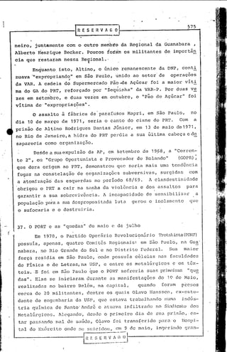 IR    E SE H V ",C            .i1j-                                           5_7_5.••
                                                                                                                        •


    neiro,    jUhtbmente        com o outro                 membro            da Regional       da Guanabara           ,
    Alberto'Henrique           Becker.        Poucos          forám            os militantes          de importân
    cia que restaram           nessa        Re~ional •.

             EnqUanto      isto,      Altino,           da DNP, conti
                                                        o único               remanescente
    huava '"e~prdpriando" em são Paulo, ~nido ao setor' de  operaçoes
             ,           ~.
    da VAR. A cadeia do Supermercado   pão-de Açúcar foi a maior viti
                                                               ,      "So;.




    ma do GA;do        PRT,    reforçado              por    "Zequinha"            da VAR-P.          Por duas       ve
    ~es em s~tecibro, e duas                 vez~s          em outubro,            o    IIp~O    de Açúcar"         foi
    vitima     de·lexpropriaç6es".

             o   ~ss~lto      ã fãbrica de'parafu§os                            Mapri,    em são Paulo,              no

    dia  10 dé março de 1971, seria o canto do cisne do PRT.                                                  Com      a

    prisão de Altino Rodrigues Dantas Júnior, em 13 de maio                                                  de1971,

    no Rio dê Janeiro, a hidra                    do PR'l'perdia                 a sua última          cabeça e de
    saparecia      como    organizaçao.

             Desde a sua expulsão             da AI', em set~mbro                        de 19,68, a "Corren-
    te 2", oU "Grupo           Oportunista               e Provocador               de Rolando"              (GOPR):
    que dera      origem      ao PR'1',ç3emonstrou que                          ser~a     mais    uma tendência.
     fugaz   na constelação            de organizações                        subversivas,        surgidas          com
     aatomizàçã6         das esquerdas                no perIodo               68/69.      A clandestinidade
     obrigou     o pR'1' cair na sa?ha
                        a                                   da violência               e dos assaltos            para
     garantir     a sua sobreviv~ncia.                      A incapacidade                de sensibilizilr              a
     populaç5.o para a sua despropositada                            luta         gerou    o isolamento              que
     o sufocaria        e o destruiria.


     37. O POR'1'e as "quedas"                    de maio           e de julho
(
             Em 1970,         o Partido           Operário           Revolucic;m5.rio 'l'rotskista
                                                                                                (f-ORT)
     possuIa,     apenas,       quatro       Comitês               Regionais:          em s50 Paulo,          na Gua'
     nabara,     no Rio Grande             do Sul e no Distrito                        Federal.        Sua     maior
     força     residia     em são Paulo,               ~nde         possula        c~lulas       nas    faculdades
     de pIsica        e de Letras,na              USP,       e entre            os metalúrgicos          c os têx-
     teis ..E foi em silo Paulo                   CJue o POR'!'sofreria                   suas prilw,:drils
                                                                                                          "CJue
     das".     Elas    se iniciaram           durante              as manifestações              do    19 de Maio,
     realizadas        no bairro       Bel6m,          na capj~al,                  quando         foram      pre~os
     cerca     de 20 militantes,              dentre          os quais            Olavo     lIanssen, ex-estu-
     dante     de engenharia          da USP, que estava                         trabalJ1ando         numa     j.ndGs-
     tri.a quínüca        de Santo' Andr6               e atuava               infiltrado        no Sindicato dos
     Mctal~rgicos.         hleganc1o', desde                 o primeiro            dia de sua prisfio, ·es-
     tar pa!.;sando lliald(·~
                            saúdc,                     O~,lVO foi t.ran!:;fcridopél)~a o                       Ilor;pi-
     tal do Ex6rcito           onde        se suicic1ol1, em 9 de maio,                          in~crindo      gl~an-

                                            III   E   :-,=" n_v~~"!)_~1
 