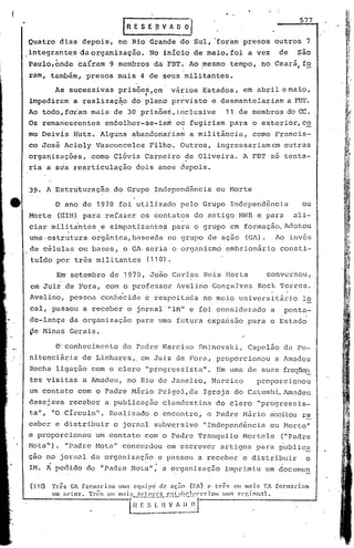 .-
                                                  IRESE{tVAO~                                                                         577

    Quatro     dias              depois,        no Rio' Grande               do Sul, 'foram presos                        outros            7
    .integrantes          da       organização.              No inicio             de maio, foi a vez                         de     são
    Paulo,~ride caíram                       9 membros         d~ ~BT+ Ao ~esmo                    tempo,          no Ceari, fo
    ram, também,                  presos        mais     4 de seus militantes.

              As sucessivas                     prisõe.~ "em               vá~ios     Estados,             em abril e maio,
    impediram            a realizaç~o                 do pleno             previsto          e desmantela.riam                     a FB1'~
    Ao todo ,foram                 mais       de 30 prisõerl,.i.nclusive                         11 de membros                  do CC.
                   :         .                                        '"     ,-

    Os rema~esccntes                        cn60lher-se-ia~                 01 fugiriam            para        o exterior, co
    mo Deivis            Hutz.         Alguns         abandonaJ;iam               a militância,                como          Francis-
    co José            Acioly        Vasconcelos             Filho.          Óutros,          ingressariamcm                   outras
    organizações,                  como       Clóvis       carneiro?e               Oliveira.              A FBT         só tenta-
    ria a stia rcarticulação                           dois      anos aepois.


    39. A Estruturação                        do Grupo         Independência                  ou Horte

_             O ano de 1970                     foi utilizado                pelo     Grupo        Independência                       ou
    Morte     (GIH) para                    refazer. os contatos                   do antigo             MNR e para                 ali-
     ciar mil~tdhtes.e                       simpatizantes                 para o grupo            em formação. Adotou
     uma·estrutura                 orgânica, baseada                  no grupo           de ação            (GA).            Ao inv6s
    .de bélulas           ou bases,               o GA· seria              o organism6           embrionário                  consti-
     tuípo    por três militantes                           (110).

              Em' setembro                   de 1970,        João Carlos               Reis      Horta               conversou/
     em Jui.z de Fora / com o professor                                     lwelino          GonçaJ.ves Kock                  'l'orres.
     Avelino / pessoa                   con11e'cida e respo.it.J.c1a meio
                                                                   no                                    uni versi tário               lo
     cal, 'passou a receber                         o jorna.l·"Di" e foi considerado                                     a     ponta-
     de-lança           da organização                 para      uma futura              expansao            para        o Estado
     ~e 1>1inasGerais.

              O'conhecimento                      do Padre           Narciso        Sminovski,               Capelão           da Pe-
     nitenciiria                 de Linhares/. em Juiz de Fora,                               proporcionou                   a Amadeu
     Rocha    ligação              com o clero             "progressista               11.    Em uma de suas freqt.k~.l1.
     tes visitas                 a Amadeu,          no Rio de Janeiro,                       Narciso             proporcionou
     um contato           com o Padre                Mário       l'rigol,c1a Igreja                  do Catumb.i.Tvnadeu
    desejava            receber             a publicação             clandestina              do clero           "progressis_
     ta" / "O Círculo".                      Realizado         o encontro,              o Padre            1>15.rioceitou re
                                                                                                                  a
    ceber     e distribuir                    o jornal         subve;rsivo lIIndcpenc1ência ou Horte                                   ll




    e proporcionou                   um contato            com o Padre              Tranquilo              Hortele            ("Padre
    1-10ta"). "Padre                 ;·10ta"concordou                 em escrever              artigos           para         publicE.
    çao no jon1al                  da organizaçEio e passou                         a receber              e distribuir                     o
    IH. Á pedido                  do "Padre          Bot~";          a 0.rganizaç50              imprimiu            um documc~

     (lt~    Tr~s GA form~ri~m uma cquipri de nc~o (EAj e tr~c                                       ou mais        EA formnrinm
             Im   sc·lor.        'l'n~!;   01 m:,i~1 r.pt·Ol·('S    (':~t:lh('l!.'.(·t'ri~lll1 um:!.   J'{·giol1:tl.

                                                    l0:-~_~~~~:
                                                          .~~
                                                           o.J
 