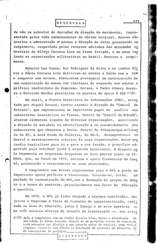 ."

                                          lR E S E R v"~o"l                                                           579


de não se submeter                   as decisõe5           da direção           dó movimento,                    repre-
sentada        pelos      três remanescentes                   do núcleo          original.              Arraes      não
aceitou        a admoestação               ~acusou         a direção          de estar          provocando            um
'rompimento,' respaldada                       pelos    recursos         advindos         das atividades co
merciais        de Sílvio            Correia       Lins na firma               Intrade,         e de estar iso
                              .-
lando      as organizações                 militaristas             no Brasil.          Ocorreu           o      rompi-
mento.

          R6berto         Las Casas,             Rui Rodrigues            da Silva          e os irmãos              Síl
vio     e Sônid       Correia            Lins definiram-se               contra       a fusão com                a   ALN
e romperam          com Arraes.                Prete~diamprosseguir                   na estruturação                 de
uma orgánização               de massa           com ideologia            de esquerda               sem adotar            a
política         imediatista              do foquismo.           Arraes,        o Padre         Almery           Bezer-
ra e Ev6rardo             Norões          persistiam         na postura           de apoio           ã ALN (112).

           Em abril,          a Frente           Brasileira          d~ Informações                 (FBI), orien
tada por Miguel               Arracs,           tentou     assumir         a direção           do    "Comit~          de
~ntrada'r, que representava                        um impottante              papel       no        auxilio          aos
subversivos           brasileiros               na Franç<1. Dentro              do "Comi tê de'Entrada",
atuavam        elementos            ligados       ãs diversas            organizações,                   auxiliando
a direção          da 'entidadc na idcntificação'c                            no encaminhamento                      dos
subversivos           que chegavam               a Paris.        Severo       de Albuquerque,mj,lita~
te da.AP,          e Luiz Prado                de Oliveir~,          do MR-8,           desempenhavum                 no
Comitê        o assessoramento                  relativo       às suas organizações.                       A1TUGS    pre
tendia        capitalizar            para       si e para        a sua facção,              o prestigio              ad-
quirido        peJa     entidade           junto       à eGquerc1a brasileira.                      A disputa         p~
la hegemonia            no organismo              desgastou          as du.:1Spartes                junto        ao CI-
HADE,     que,      ao final de 1970,                   retirou       o apoio         financciro                do Comi
tê, provocando              o encerramento               de suas atividades.

          o    rompimento            com Arraes          representou            para      o MPL a perdu'de'
importante          apoio          polltico       e financeiro.             Iniciou-se,              então,           um
per iodo de reconstrução                       do MP L, com a formaç5o                  de grupos               de deba
te c. a busca           de contatos,              principalmente              nas áreas             de         Educação
e operária.

          Em 1970,          o r-.1PI.,    já    tinha cheg.:1doa. algumas                   conclusões.              Jb-
jurava        o foquismo            e fazia do trabalho                 de conscientização,                       reali
zado na firea da Educaç5o,                        junto ~ Igr~jn              e no meio             oper5rio
os tr8s setores               b5sicos          de atuaç50           da orgnnizaç5o             --, sua atlV!

(112)    Após o rompimento             eom os il"l1l~o!; Correi.,          Lins, houve a di~~s(lluç~o                 d:t
         socü'd:l(h~ dá finn:1 lnlradc.                  Ikpois    de um pdnH~:iro           :Jju!;te dC' COl1t;If.,Âr
         r:C5 pntL'lHiclI       t.el~ Jin,'ito       a uma p.'l"ccla m"io1' de e,'pjt~ll,               como n':;:;i1-I:'
         cimento.       ln:;i.:; iu C01l Sílvio           na devolllçiio    lIa rcst;lltc        ~lo dinheiro,     n71-
         d" c:on::l'[',uindo       de po::í.t.b'.<".L- __ ...      _

              -------.-.'"---l.~~                 S ~_~.,~_ :'..2_.~.J-~--'
 