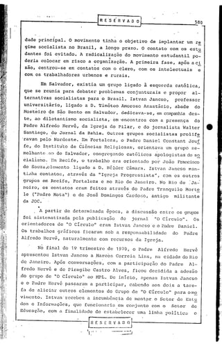 t----""-. -."-"-".--                                  .rR       E"S E" R V A           03                               .;;.,580


                          .
    dade principal.               O movimento               tinha          o objetivo           de implantar         um re
    gime socialista  no Brasil, a longo prazo. O contato com os estu
                             .   .
    dantes foi evitado. A radicalização   do movimento estudantil po-
                 .                 ~
    deria colocar em risco a organização.   A primeira fase, ap0s aci
    são, centrou-se               em contatos               com o clero,                 com os intelectuais                 e
    com os trabalhadores                  urbanos               e rurais.

                 Em Salvador,           existia         um grupo              ligado        à esquerda        católica,
    que se reunia               para    debater         problemas                 conjunturais        e propor         al-
    ternativas            socialistas          para         o Brasil.              Istvan       Jancso,      professor
    universitário,
         ..                      ligado       a D. Timóteo                  Amoroso         Anastácio,       abade      do
    Mosteiro            q.e são Bento         em Salvador,                  dedicava-se,           enlcompanI1iades-
    te, ao diletantismo                  socialista,'                 ~m"encontros              com a prese~ça          do
    Padre Alfredo              Hervé,     da Igreja               do Pilar,              e do jornalista            Walter         tt
    Santiago,            do Jornal       da Bahia"               Outros           grupos       socialistas        prolif~
Oravam pelo               Nordeste.       'Em Fortaleza,                    o Padre         Daniel    Constant        Jou!
    fe, do I~stit~to               de Ci5ncias                  Religiosas,              orientava       um grupo      se-
    melhante .;:0 de Salvador,                   congregando                     católicos       apologistas        do s~
    cialisr.lo. Em Recife,
                    ,
                                          o trabalho                  era orientado
                                                                      ,
                                                                                                 poi:-João        Francisco
    de Souzaplcmento                   ligado     a D. H~lder                     Câmara.       Istvan    Jancso      man-
    tL1ha        contatos,        através       da IIIgreja Progressista",                            com os outros
    gru~os         em Recife,          Fortaleza         e no Rio de Janeiro.                        No Rio de        :Ja~
    nei,ro, os contatos                 eram    feitos            atrav.és do Padre                Tranquilo         Mort~
    le (11 Padre Mota")                e de José         Domingos               Carc1or;o, antigo            mili tan te
    da JQC .
             •
             ]I.   partir        de determinada                 epoca,          a discussão          entre    os 9rufús
    foi sistematizada                  pela    publicação                  do          jornal     "O CirculaI'.         Os
orientadores                  de "O Circulo"            eram          Istvan           Jancso    e o Padre        Daniel.
Os trabalhos                  gr5ficos        ficaram           sob a responsabilidade                       do     Pric1re
Alfredo            Hervé,       naturalmente            com recursos                    da Igreja.

            No final            do 19 trimestre                  de       1970,        o Padre     Alfredo          Hervé
apresentou               Istvan    Jancso        a ,Marcos Correia                       Lins,    na cidade do Rio
                                                            .                      ,

de Janeiro.               Após    conversaç6es,                  com a participação                  do Padre         Al~
fredo       Hervé         e de Piragibe           Castro              Alves,           ficou    decidida     a adesão
.do grupo           de "O Circulo"             ao HPL.            De início,              apenas     Ist.van Jancso
e o Padre               IIervé pas~aram          a participar,                     cabendo       aos dois     a tare-
fa de aliciéu~ outros                    elementos               do Grupo              de "O Círculo"        para o mo
vimcnto.            Istvan' recebeu            a incumbência                    de mont?lr o Setor            de Estu
dos e Informações,                     que funciolluriu. em conjunto                             com o     Setor       de
Educação,               com a finalid'lc1e de estabelecer                                uma linlw       política       c

                                          ,-G         E S ~~;       v__~__~__~j-----------_...A
                                                                       .
.   ,
                                               11:"                .---:-.-=:::J .
 