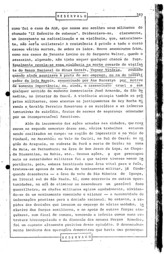 IR E S E H V " ~~~
                                                                                                                                   583



como 'foi o caso                 da ALN,             que nesse                 ano acolheu           seus militantes                do
chamado        li   II       Exército           de cubanos".                   Evidenciava-se,                    clarame.nte,
um incremento
te, não
               ~
               ser~a
                         ,     na radicalização
                               unilateral1                    A
                                                                         e na violência,
                                                                      resistência        à prisão
                                                                                                      que,
                                                                                                           a todo
                                                                                                                  naturalrnen-
                                                                                                                           o custo
causou       vãriàs            mortes,            de ambos               os 1l:l.dos.ouve
                                                                                    H                 assassinatos frios,
como nos casos                  do .Tenente Levino                            ou' do Sargento             Walter,          quando o
               :.;,."                                                     ,      .

assassin6,               ~lgemad~,               não tinha               sbquerqualquer               chanc~          de         fuga.
!9~almen~e               revela-se               essa violência                  ,
                                                                                     na morte    covarde            do vigiran       -
te do Bahco                  Nacional            de Minas               Gerafs,        Vagner    Vitório,                  rou~b-a~do
             -'
qu~doaindà                    agonizava             à porta do seu emprego,                           ou na do in~ti
gador       da: lOJa Mappin,                      assassinado                  por Ana Bursztyn                   P<2.!"    motivo
d~.~~_C:Y.1_6s
            }mportância,.- ou ~ ainda,                                          o ~_:_:~=~~~(l_~~.
                                                                                              __::r::.~~~_~.s~
                                                                                               c         __
q'ua~quer seii.tidodo modesto                                         comerciante        ~osé Armando,                de são Be
        ,                '

nedito,        ho interior                      do Cearã~Avlolência                        atingia           também             os pró
prios       mià.itantes~               como         atestam              os justiçamentos                 de Ary Rocha              Mi
randa        e, Geri:lld,o erreira
                         F                                Damasceno             C     os suicídios           e as inúmeras
tentativas               de suicídio,                 frutos             de normas        de segurança                 árienwdas'
,por um ihcompreenslvel                              fanatismo.

             Além        do incremento                     das ações            armadas         nas cidades,               que cres
ceram        no segundo            semestre                     desse     ano, v~rios            trabalhos                  estavam
sendo        realizados            no campo:'na                         região        de Imperatriz           e no Vale             do
    .                                  .    ,
Pindaré,            no Maranhão;                    no Vale             do Cariri,        no Sul do Ceará;                       na re
gião        do Araguaia,               no sudeste                      âo, Pará       e norte     de Goiás;                na     zona
da 1>1ata,.m Pernambuco;
          e                                          .na área             de Dom Jesus            da Lapa,             na Chapa-
da Diamantina,                  na Bahia,                  etc .. Dessas               ações,         a     que        preocupou
mais        as autoridades                      militares               foi a que talvez                  tivesse          menor    im
port~n6~a,               pois,     embora              localizada               numa     arca     vital       para          o País,
tratava-se               apenas            de uma ~rea de treinamento                             militar,             ji        findo'
quando        descoberta                         a área do vale                      do Rio Ribeira               do        Iguape,
no litoral               sul de são Paulo.                             AI, como ocorreria                  em outras             opor-
tunidades,               no afã de eliminar                             no nascedouro                um     posslvel              foco
guerrilheiro,                  os chefes               militares               agiram      açodadamente,                   olvidan-
do-se        de um ensina.mento                        comez.inho e milenar                      -        a neces~;idadG             de
informações                  precisas            para            a decisão           racional.        No entanto,                a ra-
pidez        das decisõe8                   que      levaram. ao emprego                    de várias             unida.dcs, in
clusiv6           das forças                auxiliares,                  e ao apoio         de outras              forças          sin-
gulbres,            num        final        de'semana,                  vencendo        a. in6rcia. comum                  numa     es-
 trutura·hierarquiz.ada.                            e da dimens50                    da.s nossas          Forças           Arnluda.s,
 foi um aspecto                  ultnloente p6~ilivo                           dcs~e     epi~6dio.           O descncudcn-
mento        imediato            das opcrnçõ~s                         demonstrou        que havia           uma preocupu-

                                                    [Il ~.S_~;~--;:-;i~I-----------_ow_-~
                                                         _ .---....--_ ..._~
                                                      .•.•.••......
 