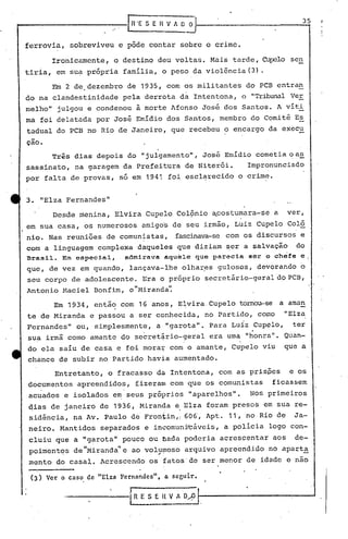 .'
                                      [n   'E.$    E H V 1 O O
                                                                                                                     35


ferrovia,        sobreviveu         e pôde        contar             sobre    o crime.

          Ironicamente,           o destino          deu voltas.               Mais    tarde, Cupelo          SCll

tirla,     em sua própria            família,            o peso         da violência          (3) .

          Em 2 de. dezembro           de 1935, com os militantes                             do PCB entran
do na clandestinidade                pela     derrota                da Intentona,       o "Tribunal Ver
melho"     julgou       e condenou         à morte Afonso                    José    dos Santos.        A víti
ma     foi delatada       por José         Emídio            dos Santos,            membro     do Comitê       E~
tadual     do PCB no Rio de Janeiro,                          que recebeu            o encargo        da execu
çao.

          Três    dias     depois     do "julgamento",                       José    Emidio     cometia       o as
sassinato,        na garagem         da Prefeitura                    de Niterói.             Impronunciado
por     falta    de provas,         só em 1941               foi esclarecido             o crime.


3. "Elza Fernandes"
          Desde     menina,       Elvira          Cupelo       Col9nio          ~costumara-se           a    ver,
em sua casa,            os numerosos         amigos           de seu irmão,             Luiz    Cupelo       Colô
nio.     Nas reuniões de comunistas,                           fascinava-se com os discursos                     e
            .                  .
com     a linguagem complexa daqueles                          que diziam             ~er a salvaçio            do
Brasil.     Em especial,             admirava            aquele         que parecia           ser o chefe e
que,     de vez em. quando,            lançava-lhe                   olhar,es gulosos,          devorando        o
seu corpo        de adolescente.             Era o próprio                   secret~rio-geraldoPCB,
Antonio     Maciel        Bonfim,      o "Miranda'~

          Em 1934,        então     com     16 anos,            E~vira        Cupelo     tomou-se           a amém
te de Miranda            e passou      a ser conhecida,                      no Partido,        como         "Elza
Fernandes"         ou,    simplesmente,             a "garota".               Para     Luiz
                                                                                               .Cupplo~        ter
sup. irmã        como    amante      do secret~rio-geral                      era uma        "honra".        Quan-
do ela     saíu de casa             e foi mora~              com o amante,             Cupelo     viu        que a
chance     de subir        no Partido             havia       aumentado.

          Entretanto,         o fracasso            da Intentona,                   com as prispes            e os
d6cumentos         apreendidos,            fizera~           com que os comunistas                    fiçassem
acuados         e isolados     e~ seus próprios                        "aparelhos".            NoS primeiros
dias     de janeiro        de 1936, Miranda                    e Elza         foram    presos     em sua re-
                                                         :      ,I


 sidência,        na Av. Paulo         de Front.in,! 606,                     Apt.    11, no Rio de            Ja-
neiro.      Mantidos        separados         e incomunyçáveis,                      a polícia        logo con-
 cluiu    que a "garota"             pouco        ou oada             poderia       acrescentar        aos     de-
 pqirnentqs de "Miranda" e ao voly.~noso arquivo                                    apreendido        no aparta
m~nto      do casal.        Acrescendo            os fatos' de ser menor                     de idade        e nao

 (3)    Ver o. caso de "Etza        Fernandes"       t   a seguir.


                ------E                J
                                                    E    n   V 1 D))
 