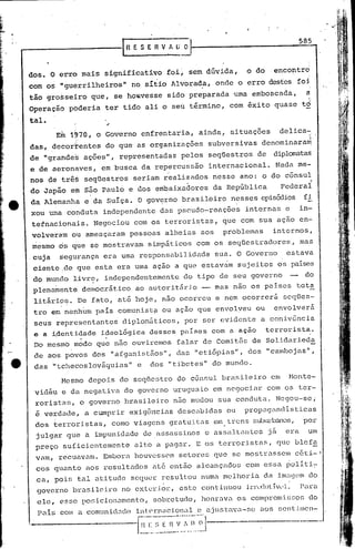 IR E S E R V A lj" O     1
                                                                                                                 585



dos. O érro         mais        significativo         foi~ sem dúvida,                 o do        encontro
com os "guerrilheiros"                    no sítio Jlvorad.a, onde                  o erro destes foi
tão grosseiro            que,       se houvesse       sido preparada              ·uma emboscada,                  a
Operação      poderia           ter tido ali o seu término,                     com êxito          quase          t6

tal.
         E~   1970, o           Governo         enfrentaria,       ainda,       situaç6es              delica- .;.
das, decortentes                do que as organizaç6es                   subversivas         denominara~
de "grahdes             aç6es",       representadas         pelos        seqüestros         de     diplomatas
e de aeronaves,             em busca            da repercussão           internacional.            Nada          me-
nos de trê~             seqüestros         seria~    real~zados           nesse      ano:
                                                                           o do cônsul ~
do Japão       em       55.0 Paulo        e dos embaixD.dores da República     Federal
da Alemanha             e da Suíça.         O gov~rno        brasileiro          nesses episó:1ios fi
xou uma conduta             independente            dD.s pscuão-reaç6es               internas           e        in~
tetnacionais.             Negociou         com os terroristas,              que com sua açao                      en..:;
volveram       ou ameD.çaram pessoas                  alheias       aos     problemas              internos,
mesmo    os que          se mostravam            simpáticos        com os seqüestradores,                         mas
.cuja     segurança          era uma responsabilidade                     sua. O Governo                 estava
 ciente ,de que esta era uma ação a que estavam                                      sujeitos          os países
 do munc10 livrt;, independentemente                         do tipo       de seu governo                    -     do
 plennÍnente. democrát.ico ao autorit5.r:io -~ mns                                nao os países                  tot~
 lit~rio~.      De fato, at~ hoje,                   nao ocorreu          e nem ocorrerã                seqües-
 tro em nenhum             país comunista            ou ação que envolveu                   ou     envolverá
 seus representantes                  diplom5tic05,          por ser evidente                a coniv6ncia
 e a ~dentidade             ideológica            desses    paí.ses com a ação                   terrorista.
                    .           .                                    .
 Do mesmo      modo        que não ouviremos               falar de Comitês             de Solidarieda
 de aos povos             dos       "áfganist5.os",        elas "etiópias",            dos       "cambojns",
 das    "tchecoslováquias"                  e     dos "t.ibetes" do mundo.

           Mesmo         depois       do seqUestro         do c5nsul        brasileiro            em     Monte-
 vidéu     e da negativa               do govel~no uruguaio               em negociar            com os ter-
 rortstas,          o governo          brasileiro          n50 mudou       sua conduta.             Negou-sei
 é verdade,             a cumprir         exigências        descabidus          ou    prop':1<J<tndlsticas
 dos terroristas,                   como viagens       gratuitas          em. trens subUl.-lxmos,por
 julgar       que       a impunidade            de assassinos        e as~;alt"ntcs               já     era        um
 preço     suficientemente                 alto a pag~r.           E os terroristas,                   que blefa
 vam,    recuavam.           Embora        hOUvcsscln setores             que    se mostl-assem                  céti-'
 cos quanto             aos resultados            até ent5.o alcançados                com essa          0011ti~
 ,ca, pois      tal at:i.tudcsequer                  resultou       numa melhoria                da i.magclndo
  go!erno brasileiro                 n.o extC)~iOl:-,
                                                     este continuou                    ÍlTLx1ut.JveL              Para
  ele,    esse po~ücionamento,                     sobretudo,       honl.-avaos conlprOnl:i.~;sor;
                                                                                               do
  Pais    com u comunicl::dü

'-
 