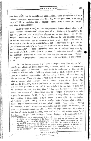 ....    ,   ...
                                                            R E 'S E R V A O O      I                                      586



 tos humanitários da população brasileira. Esse respeito uos c;1i-
 rcltos humanos, sem aspas, sem dúvida, tinha que tornar Il'ais cla .
 ro e nitido o caminho que o governo brasileiro trilhava,                                                             mesmo
                                                                -f

 que não o admitissem.'
                 Além'desses três, vários seqüestros foram planejados, e aI
                        "
 guns, embora frustrados, foram tentados. Destes,                                                  a tentativa de
 que foi vitima Curtis Cutter, cônsul norte-americano                                                         em      Porto
 Alegre, narrado no item 23 deste capitulo, di uma amostra cabal
 da moral comunista que orientava a guerra psicológica de que                                                                 o
 Pais ·era alvo. Para os comunistas, sob o pretexto de que "osfins
 justificam os ~eios", as barreiras iticas inexistem.                                                        "A mo~ali-
     aa.de     c.omuniJ.da"           -      corno acentuou Lenin -                     "e    J.>uboltdinada        ao/~      -
                                                                                                                             il1

 ~efte~~e~                da luta         pltoletaltia        de cla~óe~".          Sob essa moral,                   pode-
     se enganar, exagerar e, cornono caso em pauta, mentir.                                                         Nessas
     condi9ões, a propaganda torna-se uma arma perigosa e poderosls-
     sima.
                  Talvez tanto quanto a própria incapacidade que se ia deli
     neando de alcançar seus obje~ivos, atormentasse~ as                                                       esquerdas
     as realizaçpes do Governo. A Revolução ia mudando              a imagem de
     in'3ficiência do País: "at~ um nome.n1 CO/lIO O ex-rJí.C'.,~icl(!..lltc. JLJ..~CC',-
     tino        Kubit~chek,              plto~cltito        pelo    Itc.gin!~   polltic.o,            cl~ ~c.u t~6tc.m~
     nno       de que           ~e 6iJi.nJa. de nOl>~O Paí1.ó uma                'nova       imagem'         a qual        peJl.-
     n1.i.te a elílpfte6altio~                  eultopeuó      v(.1t no BJLa<.~.<.la g!t(l.lldC'. l1aç,ão             do    6i-
      nal      deóte           J.>~CUlO",       diz o jornalista Carlos Castello Pranco,                                      em
     uma crônica politica, no inicio de outubrO desse ano. f: Cf.>SC mc~
     mo insuspeito cronista que diz: 1/ O Go v e/r..IlO M"é.cU.c.i va-<.. co l1,!J o li-
      dando         uma imaf)em            de    e.6ic.iê.nc..<.a.   q(Le óe     come.ç,O(L a COltJ.J:VLU.(/c pa1..6
                                                                                                           110

      a pa/!.tilt          de lIIaJLç,o de         1964.      E6ic.i<?:l1cia     no d.<.agnõ6.t.<.c.0         do~       matC',.6
      6inance.<.JLo.6             e ec.onômic.o.6        e. e6ic.iê.11C.icL na execuç,cw de .                      .6olaç,éiC'.ó
      objetiva~                e Aeali4~a~           paAa a4 que~t~e~ n1ai~ illlpontante~                           hela~io
            c.om o de.6 envolvimento
      na.clal>                       mateAial" (113). l'arê.l.
                                                           isso, o GovC!E.
                       ....
      no perseguia suas metas com determinaçüo em todos os campos,     o
      que lhe proporcionava um alto indice elepopularidade. Seria o mc;:.:
      mo jornalist.a, antes citado, que diria no final desse ano: "não
      ha duvid'a de que, nal> at.ua.ü c.iJtc.un~;(:éinc.i..af.>, o pJLC'.ó'[dC',I1;(:C'.
                                                                                      ,lê.cli-
       (113)      i~(:c.()rdc-~~c que o l'resicknte         ~lélli.ci niío llC'siloll.ne:.te   .•no, em a[ .• sUIl·
                  o 11ild~tro      da Indústria       e do Comércio,         que não se entrosara       com       os
                  den~is     GeLores da alta        odministraç~o        do Pois.       Essa dClcrmin~ç~o       n~o
                  se v('riflcava        apenas na arca aciminis!·rati.va.             No campo pol ítico     o Pr~
                   sillcnt:e   l"l~pclira    com 10 (:xpl~l'c!nvo    "vocêl;    esLão doidos" a alglnr. de-
                  putado:; qle lhe prOpUfoer<1tn o alli.:1tllcllto d'i~; cl ciçõc:;          1;01> o rrct('xto
                   de se concluir         algulllas C.OlllPO:;lC;Õ(·:: inlt'r1i:ls no partido      do C·Oll'rno.


                                                                                                         "




.,
 