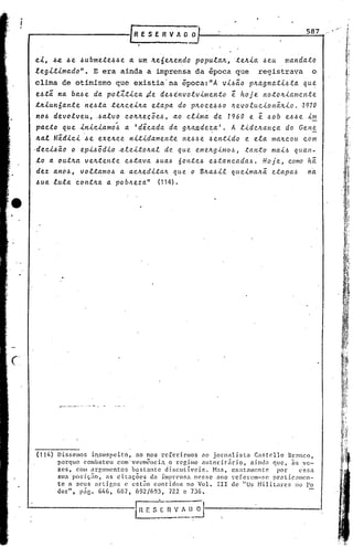 [RESERVADO
                                                                                            587



 c.1..,&.e..&e.&ubme.te.&.&e a. um: li.e6e.1t.e.ndo
        .                                                                 .&e.u nta.ttda.to
                                                      POPUla.lt., ·te.lt.ia.
 leg1..t1..ma.do". E era ainda a imprensa da época que registrava                         o
 clima de otimismo que existia'na época:"A v1...ó~o p~~gmat1...óta. que
 e.&ti na. ba.&~ da. polZtica.~e          de.óinvolvime.nto      ~ hoj~ noto~iamen.te
 t~1..un6a.l1te ne.óta te~cei~a.      eta.pa. do p~oce.ó.&o ~evoluc.ionã.ltio. ·1970
 no.& devolveu,      ..óalvo colt~ec5e..ó,     ao clima de 1960 e ~ 60b e66e im
 pa.c.to queiniciamo~        a 'd~cada da g~CU1.dez:a'. A lide~aHca               do GeH~
 Aa.l M~dic1.. ~e exeAce nitidamente             ne.ó.óe .óentido e. ela maltcou com
,dec.l..&ã.ó o epi.óodio .ele.ito~al de. que e.mell.gimo,~, tanto mai.ó qual1-
 !;o a. 'outJLa vell.te.nte. e.6tava. .&  ua.& 6 o nte..ó e.óta ncada.6. H o j e., c.omo há.
 dez an6.&, voltamo.& a ac~e.ditalt que. o BIl.a6il queima.ll.ã.e.ta.pa..6 na.
 .&ua. lu.ta.contlta. a pob~eza."        (114) •




        •..-   - ~   -




(114)   DissClllOS insuspcito,      ao nos X'cfcrinnos  no jornnlist<1  CaBtcllo    13 ,11lC
                                                                                      r     °,
        porque combatcu      com 'vecmêncin   o rcgiinc <1utoritiirio, nindn que, <18ve-
        zes, com :l.rgument05 bnst.:mtc discutívcis.        Has, exatmncntc     por      ('ssn
        sua posiçiio,   ns citnções     dn lmprensn nesse .:mo rC'fcrcm-~;e pratic~lIllcn-
        te a seus artigos e estão contidos no Valo           Irr   de "0S Nilitares     110 1'0
        der", piie. 646, 6B7, 692/693, 722 e 736.


                                  F_ r: -;_.~.':.~~:~~
 