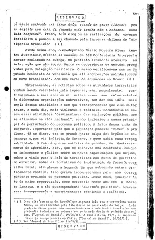 591
                                          lR   E S E fl V~~

    Jã. h,avia queblLado un.6 cinco de.lc.6 quaftdo u.m .glLupo .e..<'dc,'tctdo pOIL
    um ~ujeito   com calLa de japon~.6 veio contlLct mim e entlLamO.6 nUma
    luta cOlLpolLctl". Preso, Luis elogiou as realizações do' governo
    brasileiro e passou a ser chamado pela impren~a chilena de "mi-
    nigorila brasileno"  (1).                  '.
              Ainda ness~ ano, o ex-deputado Márcio Moreira Alves                                                 ten~
    .tou distribuir,du~ante                    as sessões da 59~ Conferência                           Interparl~
    mentar realizada na Europa, Um panfleto altamente ofensivo                                                        aó
    País, ação que n~o logrou êxito em decorr~ncia de gestões.promg
    vidas !:p~la :..~
                    delegação brasileira. Q,mesmo verificou-se com um d~
                                                                   <                                                    -
                I     •.                                                                                                    J"

    putado comünista da Venezuel~ que ali acorreu,"em                                             solidariedad~
    ao povo brisileiro", com uma carta de acusações ao Brasil                                                    (2 ),

              rhternamente, as noticias sobre as atividades terrorista~
    vinham Sendo veiculadas pela imprensa, mas, normalmente,                                                      res~
    tringiafu-se a seus atos em si, muitas vezes                                        sem       relacionã-la~
    às diferentes organizações subversivas, sem dar uma idéia                                                     mais
    ampla d~ssas atividades e sem que ·transparecesse que elas se toi
    .~avam, a cada dia, mais violentus e radicais. Rcconhecia-se                                                    se~
    rem essas atividades "desvinculac1éls
                                        das aspirações PJlíticas.
                                                                qud
     se afir~avam na vida nacional", sendo i~clusive a causa princi~
                  ,                             .
    paI d~ berturbaç~o do processo poJ.itico. A falta dessa vis50 ·de
    conjunto, importante parélque a populaç50 pudesse "viver" o pro
    blema,'jã se disse, era em 9rande parte culpa dos õrg50s de sc-
    gurança e,por via indireta,do Governo, a quem cabia essa respon
    sabilidade. O fato é que as notícias de prisões, do                                                desbarata-
    mento de aparelhos, etc., que se tornavam uma constant.e, se.m
                                                                 que
    se informasse o público sobre élSnovas orgélnizações que surgiam,
e   sobre a vinda para o País eleterroristns com curso de guerrilha
    .no ext:erior, sobre as tentativas de i.mplantação de focos de gueE,'
    rilha rural, etc. ,davam a impress50de que subversão estava pra-
    ticamente contida. Isso gerava incompreensões pela nao corres
    pondente evolução do proccs~o politico. Desse modo, qualquer f~
     to de maior repercussão, como ocorreria nesse ano com                                                 a    morte
    de Lamarca, e a
                           .         -
                                    nao   cOl:respondcm
                                                      te
                                                        ..                                    ~
                                                                       "abert.ura poll t.iCll",
                                                                                              levavam
    essa incomprcens50 a experimentados cronistas ri políticos.


     ( 1 )        ••
             O Sl1JClto     com cara d' ]aponcs " que at:lcara
                               /I
                                                 e         -                      •.                      .
                                                                                LU1S era o tC1T01"lst.:t '1'.:1kao
             Amano. um dos trocador.                  pela lib('l"t:1i;Zío do clIl},:lixador d.:! Suíça.           Luís'
             preferiu     fie.,r      preso.         n50 concordando       com o (,'1ll!>;lix:ldor. brasileiro      que
             pretendia      indeniz.1l" os r.l1bversjvo~; )(']: I1lc'ia chÍzia ch~ p.liIH~is dc~;l:nlí
             dos.    ("Joriwl       do Bra!;il".          10/ü(i/7t).     A e~;sa altura.        1971,:1     illprcn:;:!
              li v n' j.:i d (' S a p ;11' C C e ri:l no Ch i 1('. (" J 01"l1:t do Br;I!; i 1", 2(,/ O5 /7 1) .
                                                                              1
     ( 2 )   Ver "Jornal       d() 1'1';1:;11" c1(' 'J.t!O<J!7t.

                                            F-';~-:_E ~-~~_;:'~j
                                                         ~l
 