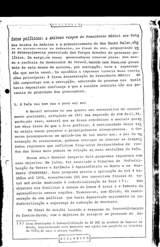 fatos polít~cos: a exitosa                via~em do Presidente Médici aos Esta
dos Unidos da América e
            ,
                               pronunciamento do Gen Souto ~1alan,che
                                     Q                           .                                 -
fe do " Estado-Maior do E xerc~o,
                           -"t       no f"~na 1 d o ano, propugnando pe
lo des~ngajamento fontrolado das Forças Armadas do processo po:
litico. Em março,os novosgovernadOL"eS         tomaram posse. Nem mes-
 mo a renúncj.a do Governador do paraná, HaroldoLeon Perez,can pouco
'mais de 5ei~ meses·de governo, por corrupç~o, teve a repercus-
 são que se~ia usua~. Do episódio a imp~ensa ti~a~ia duas concl~
 sões princi'pais: à firme determinação do Presidente Médici  de
 não comp~ctuar com a corrupção, sobretudo de pessoas nas                                      quais
 havia dépoiitado confiança e quê a escolha indireta não era ga-
  rantia de ~~obidade dos governantes.


 '3. O Pais vai bem mas o povo vai màl
          O Brasil entrava no seu q~arto ano consecutivo de cresci-
  mento acelerado, atingindo em 1971 uma expans~o do PIB dell,3%,
  sendo,pór isso, natural que as áreas econômicas e sociais geraE.
  sem mãis fàtos do que a área política. A continuidade desse rit
  mo exigia novos projetos e principalmente                          investimentos.            O Go-
  verno preocupava-se            em aplic~-los de tal sorte que, a par da ma
  nutenç~o do c~escim6nto, pudesse corrigir ou atenuar as dispari
  dades regionais que refletiam flagrantes desigualdades                                  de     ren-
  das das áreas mais pobres em relaç50 as mais evoluidas do Pais.

          Nesse ano,o Governo lançaria dois programas regionais com
  esse objetivo. Em "julho, foi anunciado o Programa de                                  Redi~tri-
  buição de Terras e Estimulo à Agroindústria                           no Norte e no            Nor-
   deste (PROTER;RA).Esse programa previa a aplicação de Cr$ 4 bi-
   lhões até 1976, transferindo 20~ dos inc~ntivos fiscais do                                      to-
   tal até então destinado à industrialização da área (3).                                         Seu
  'objetivo era facilitar o acesso do homem à terra e o fomento da
   agroindGstria nessas regiões. Tratava-se, sem dGvida, da reori-
   entação de uma politica                 que havi~ depositado unicamente 'na in-
   dustrializaç5.o a esperança da redenç5.o do Nordeste.

           No final do ano ,foi lançado o Programa de Desenvolvimento
   do Centro-Oeste,          com o objetivo de integrar ao processo ~e                              de-

   ( 3)   Er:l! dcstin:tdo5   ;t indllstdalil.açiio    do lE 502 do produto            do Impo~Lo de
          R('íHnt rcpr('senLanJo       esse fnontantc   UllJ:!. ajuda, f,C! par:1-1e10   na bisl()rin
          do paíst   de um;!; n olltnls     rcgiões.
                                    r------------ ..
                                    ~~_~_~~"-:'"~)--~J
 