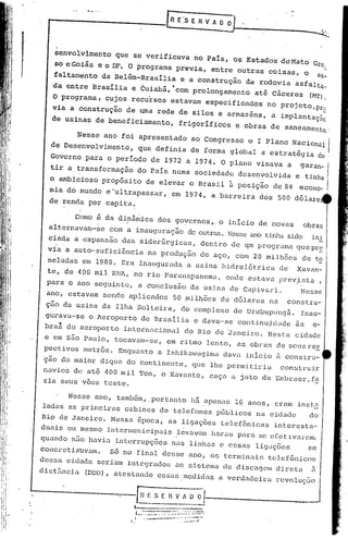 f-~-'-' '-'.-'-
             - .. ------.
                   -                                 [R E:s E R V A~~-.-----                            __       ~




        senvolvimento           que se verificava               no País,       os Estados           déMato        Gto:
        soeGoiás        eoDF.         O programa           previa,     entre    outras        coisas,        o        êls,

        faltamento        da Belém-Brasília                 e a construção          de rodovia         asfalta,
        da entre
                       ....
                      Bras~lia         e
                                            .    -
                                           CUiaba,
                                                       ,
                                                      ..
                                                           com prolongamento
                                                                                          -     -
                                                                                       ate Caceres               (NT).
        O programa,           cujos    recursos       estavam        especificados            no projeto,Pte
        via a construção              de uma rede           de silos     e armazéns,          a implantaç3
                                                                                                          c
        de usinas      .de beneficiamento,                  frigoríficos        e obras       de saneamento.                 I




                 Nesse ano foi apresentado ao Congresso o I Plano Nacional                                                   I
       de Desenvolvimento,                 que definia         de forma       global     a estratégia                 do ;
       Governo para o periodo de 1972 a 1974. O plano visava a                                           garan-              I
       tir a transformação                 do País     numa     sociedade       desenvolvida           e tinha I
                                         Brasil à posição de 8' eCOno-
       o ambi~ioso propósito de elevar .()                                                                                   I
       mia do mundo e-ultrapassar,                    em 1974,         a barreira       dos     500 d61are
       de renda per capita.

                 Como é da di.nâmica dos goyernos ,.o início                           de novas             obras
       altern.avan:l-secem a inauguração                      de outras..Tcss~ ano tinha sido                   ini
       ciada a expansão           das siderGrgicas,               dentro       de qm programa           quepr~
       via    a auto-suficiõnciana                  produção de aço, com 20 milh6es de ~
       nelndas    em 1980. Era inaugurada                     a usina     hidre16trica           de     Xavan-
       te, de 400 mil K~'lA, no rio Paranapanema,                            onde   estava      prev,istÇl ,
      para    o ano seguinte,              a ~onclusão         da usina       de Capiv&ri.               Nesse
      ano, estavam        s~ndo       aplicados            50 milhões     de d6lares          naconstru-
      ção da usina        da Ilha SOlteira,                  do complexo. de Urubupll'ngá. Inau-
      gurava-se       o Aeroporto          de Brasília          e dava-se       continujdade           ~s         0-

      br~~    do aeroporto        internacional              do Rio de 'J~neiro. Nesta                 cidade
     -e em s50 Paulo,           tocavam-se,          em ritmo        lento,     as obras        de Scusres
      pectivos    metrôs.        Enquanto         a Ishikawagima          dava      início      J constru-
      ção do maior       dique        do continente,           que lhe pcrm.itirié.t construir
     navios de at~ 400 mil                 Ton,     o Xavante,        caça     a jnto da Embraer,fE
     zia seus vôos teste.

              Nesse    ano,      tamb~m, .portanto             há ,apencl.s
                                                                          l~ anos,             cram     instE
     ladas    as primeircl.s cabines              de telefones           públicos      na cidade                 do
     Rip de Janeiro.           Nessa       ~poca,    as ligações          telefônicas          interestcl.-
     duais    ou mesmo        intermunicipnis               levavam. hor~lS parcl. efetivarem,
                                                                                  :ô;e
     quando    n50 havicl..interrupções               nas linhas         c essas       ligações                  se
     concrctiz"élvu.m. Só no final                  desse      ano, os terminais              telefônicos
     de~";sacidade      seriulllintegrados                 u.O sistema    de d isccl.CjclIl
                                                                                        d i.rcta                 ~
                                                                                                                 II

     dist5ncia     (DDD) ,      utestando         essas      medidas     a verdadeira           revoluç5o




.,
 