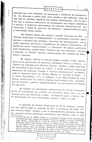 596

     pressão qve seus mentores já percebiam a falência da perspecti_
     va   de alcançar o poder pela luta armada e que sofriam, mais do
     que com os reveses impostos, aos grupos terroristas, com os êxi_
     tqs que o governo brasileiro ia alcançando nos campos econômico
     e social. O objetívoestxatégico                                era colocar barreiras que            es-

     a rr.anutençao -
     tancassem o fluxo de recursos do exterior, imprescindíveis
                        -,;
                  desse exito.
                                                                                                       para


              Em janeiro desse ano surgiu a versao italiana da FBI,                                          a
     "Fronte Brasiliano D'Informazione".                                   A publicação italiana apre-
     sentava a maioria dos artigos, escritos por estrangeiros,                                      crit!
    can~o aspectos políticos e econômicos do governo brasileiro.                                         As
    denúncias sobre "assassinatos" e "torturas" de presos políticos
    eram freqüentes, porém menos intensas que nos boletins                                       chileno
    e francês. A "Frente" possuía ramificaçôes nas cidades de Roma,
    Turim· e C.arrara.

           Na Itália, dentre os vários orgaos ligados à FBI, desta-
    cava-se,na Publicação de mate~ial ~ifa~ente contra o Brasil,  o
    ."Centro de Informazioni América Latina"                                     (CEIAL); órgão auxiliar
    da Conferência dos. Bispos da Itáli.a. O CEIAL publicava te..'i:tos
             .                                                     ten
I   denciosos de clérigos ligados ã "Igreja progressista" no Brasil,
                    ,




    como D. Evaristo'Arns, D ..Hélder Câmara, D. Antonio Fragosa  e
    D. Pedro Casaldáliga             (4).           O trânsito e as comunicações de reli
    giosos brasileiros na Itália ficaVam facilitados pela                                      existên-
cia de freiras e padres "progressistas" na Secretaria de Estado
do Vaticano.

       No Uruguai as atividades subversivas de Carlos Figueire-
do de s5 provocaram sua prisão, em fevereiro desse ano, e a in- •.
timação para que deixasse o pais. Dirigiu-se para o Chile, on-
de prosseguiu com suas atividades ligadas à FBI e à ALN.



       A expulsão de Carlos Figueiredo.de sá do Uruguai provo-
cou uma modificação no esquema da FilI.O militante do PCiln cé-
sar .Pereira Gomes             passou a ser o representante ostensivo da fren
te, enquanto Paulo Schilling permanecia nas sombras corno o seu
( ~ ) Recorde-se        que D. lIélder     Câmara e D. Antonio          Fragoso     foram signatários
       do man:rresto      dos bispos      do ch.:lmado "tercei     1"0 mundo",      no qunl <lconselh~
      vam, mesmo, ..1 subvers~o           c a luta de classes.         Em 1970, o Ministro              da
      Educaç~o'J.1rbas        Passarinho,      depois    de debater      pdla televis~o       com o bis
      D. JOfoé Haria Pires,          aceitou    o convite      p<lra prop,ram:l semclh,1ntc       com D:-
      llélucl.' C~l1l:lra, que, no entanto)         des'istiu    do debate,       preferindo,     .10 in-
      v~s de apresentar         fouas ~osic~cs      de formn clara         c franca     pela lelevis50
      I>ra s i I(' 1'a, I('var -BI.,sfL>..ii~_~,o
                 i                                       "1~.:X15,!)1:C11', de ]la r is •
                                                                    ss

                                 . I.~~S [ n V
                                      E                        1 I)     oJ
                                    J.
                                         I
                                             I==:: ~-:-=-=:.:=-:'
                                               ..          .....•
                                                                     "=--
                                                               '.--_ ... --~.-
                                                                       _
 