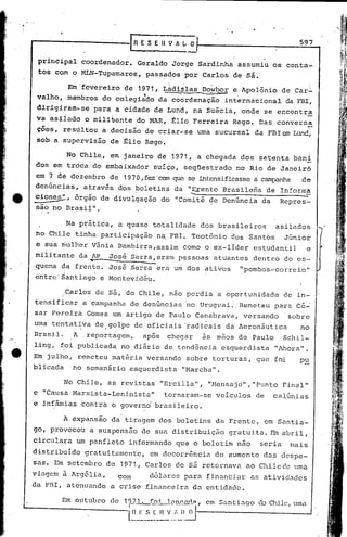 [~ESEnVA["O                                          597

     prinCipal coordenador. Geraldo.Jorge Sardinha assumiu os conta~
     tos com o MLN-Tupamaroi, passados por Carlos de sã.

             Em fevereiro de 1971, L~diilas Dowbor e Apolônio de Car~
                 .           . 'f  -  --      .     '
     valho', membros do colegiado da coordenação internacional da FBI~
     dirigiram-se'para   a cidade de Lund, na Suécia, onde se encontra
     va asl1ado o mili~ante do MAR, ~lio Ferreira Rego. Das conversa
     çôes, res~ltou a decisão de criar.:·se
                                          uma sucursal da FBI em Lund~
     sob a supervisão de glio Rego.

           No Chile, em janeiro de 1971, a chegada dos setenta bani
    dos em trdca do embaixador suíço, seqüestrado no Rio de Janeirõ
    em 7 dê dezembro de 1970, fez can qul?- intensificasse campanha
                                          se             a                        de .


e   .cion~,
                                 .                  --
    denúncias, através dos boletins da "Erentc Brasilena de In:ormâ
             órg~o de divulgação do "Comitê de Denúncia da                   Repres"-
    são no Brasil".

              Na p~ática, a quase totalidade dos brasileiros                asilados
    no Chile tinha participação n~ FEl. Teotônio dos Santos                   Júnior
    e sua ~ul~er V5nia Eambirra,assim como o ex-lider estudantil                   e
    militante da .AP Jos~ Serra,eram pessoas attiantes dentro do es-
                    ""               --.-...
    quema da frente. José Serra era um dos ativos                "pombos-correio"
    cntre'~antiag~ e Montevidéu .

           Carlos de sá; do Chile, nao perdia a oportunidade de in-
           .
    tensificar a campanha de denúncias 'no Uruguai ..Remeteu para cé~
    sar Pereira Gomes um artigo de Paulo Canabrava, versando'                  sobre
    uma tentativa de . golpe de oficiais 'radicais da Aeronáutica
               .                                                                  no
    Brasil.     A ,reportagem,       ap6s      chegar    ãs mãos de Paulo     Schil-
    ling, foi publicada no diário de tendência esquerdista                  "Ahora".
e   Em julho, remeteu mat~ria versando sobre torturas, que foi                    pu
    blicada no semanário esquerdista "Marcha".

              No Chile, as revistas "Ercilla", "Hensaje","Punto              Final"
    e "Causa Marxista-Leninista"  tornaram-se veículos de               calúnias
    e inf~mias contra o governd brasileiro.

           A expànsão da' tiragem dos boletins da Frente, em Santia-
    go, provocou a suspensão dê sua distribuição gratui ta. Fin abril,
    circulara um panfleto informando que o boletim não               seria     mais
    distribuído gratuitamente, em decorrência do aumento das despe- .
    sns. Em setembro de 1971,         Carlos de s5. retol."nava
                                                              ao Chile de uma
    viagem ã Arg6lia,     com           d6larcs para financiar as ntividades
    da FDI, atenuando a crise financeira da entidade.
 