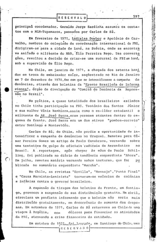 597
                                   IRESEHVAL~

         prinCipal coordenador. Geraldo ,Jorge Sardinha assumiu os conta.i.·
         tos co~ oMLN-Tupamaros,                passados por Carlos de S~.

                   Em fevereiro de 1971,           LAdi~l~s Dowbor e Apolônio de Car~
                     . .                   ·f            --              ,
         valho, membros do colegiado da coordenação internacional da FBI,
         dirigiram-se para a cidade de Lund, na Suécia, onde se encontra
         va asiJ.ad6 o mili~ante do MAR, :~l{o Ferreira Rego. Das conversa
          -
         çoes, resultou a decisão de criar-se uma sucursal da FBIem Lund,
         sob a supervisão de glio Rego.

                   No Chile, em janeiro de 1971,                a chegada dos setenta bani
         dos em trdca do embaixador suíço, seqüestrado no Rio de Janeiro
         em 7 de dezembro de 1970, fez can que se intensificasse campanha
                                                               a                              dé'
         denúncias, através dos boletins da "Erente Brasilena de In:ormã
e        cion~,
                                       .                      .........----------------=-
                  órgão de divulgação do "Comitê de Denúncia da                       Repres-
         são no Brasil".

                   Na p~ática, a quase totalidade dos brasileiros                    asilados
         no Chite tinha participação n~ FEI. Teot6nio dos Santos                          Júnior
         .e sua mulh~r Vãnia Bambirra,assim corno o ex-lider estudantil  e


                      ,
                           -
          militante da .AP Jos6 Serra,eram pessoas attiantes dentro do es-
         quema da frente. José Serra era um dos ativos
                           ,
         entre' Santiago e f'.10ntevidéu.
                                                                             "pombos-correio"


                Carlos de S~; do Chile, nao perdia a oportunidade de in-
         tensificar a campanha de denúncias 'no Uruguai ..Remeteu para cé~
         sar Pereira Gomes um artigo de Paulo Canabrava, versando .sobre
                    .          .
         uma tentativa de golpe de oficiais 'radicais da Aeronãutica                          no
         Brasil.     A., reportagem,            após   chegar    às mãos de Paulo         Schi.l-
         ling, foi publicada no diário de tendência esquerdista                      "Ahora".
-(   1   Em julho, remeteu matéria versando sobre torturas, que foi                           pu
         blicada no semanário esquerdista I1Marchal1.

                   No Chile, as revistas "Ercilla", I1Hensaje",I1PuntoFinal"
         e "Causa Marxista-Leninista"                  tornaram-se veiculos de       calúnias
         e inf~mias contra o governd brasileiro.

                   A expansão da' tiragem dos boletins da Frente, em Santia-
         go, provocou a suspensão dê sua distribuição gratuita. nn abril,
         circulara um panfleto informando que o boletim não                       seria     mais
         distribuído gratuitalnentc, em dccorr6ncia do aumento dos despe-
         sas. Em setembro de 1971, Carlos de s5. retornava: ao Chile de uma
         vingem ã Arg6lia,   com    d6larcs para financiar as atividades
         da FnI, atenuando a crise financeira da entidade.
 